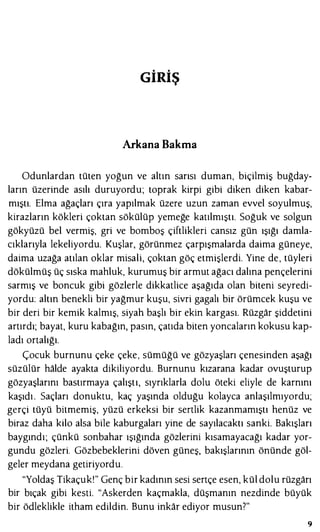GİRİŞ
Arkana Bakma
Odunlardan tüten yoğun ve altın sarısı duman, biçilmiş buğday­
ların üzerinde asılı duruyordu; toprak kirpi gibi diken diken kabar­
mıştı. Elma ağaçları çıra yapılmak üzere uzun zaman evvel soyulmuş,
kirazların kökleri çoktan sökülüp yemeğe katılmıştı. Soğuk ve solgun
gökyüzü bel vermiş, gri ve bomboş çiftlikleri cansız gün ışığı damla­
cıklarıyla lekeliyordu. Kuşlar, görünmez çarpışmalarda daima güneye,
daima uzağa atılan oklar misali, çoktan göç etmişlerdi. Yine de, tüyleri
dökülmüş üç sıska mahluk, kurumuş bir armut ağacı dalına pençelerini
sarmış ve boncuk gibi gözlerle dikkatlice aşağıda olan biteni seyredi­
yordu: altın benekli bir yağmur kuşu, sivri gagalı bir örümcek kuşu ve
bir deri bir kemik kalmış, siyah başlı bir ekin kargası. Rüzgar şiddetini
artırdı; bayat, kuru kabağın, pasın, çatıda biten yoncaların kokusu kap­
ladı ortalığı.
Çocuk burnunu çeke çeke, sümüğü ve gözyaşları çenesinden aşağı
süzülür halde ayakta dikiliyordu. Burnunu kızarana kadar ovuşturup
gözyaşlarını bastırmaya çalıştı, sıyrıklarla dolu öteki eliyle de karnını
kaşıdı. Saçları donuktu, kaç yaşında olduğu kolayca anlaşılmıyordu;
gerçi tüyü bitmemiş, yüzü erkeksi bir sertlik kazanmamıştı henüz ve
biraz daha kilo alsa bile kaburgaları yine de sayılacaktı sanki. Bakışları
baygındı; çünkü sonbahar ışığında gözlerini kısamayacağı kadar yor­
gundu gözleri. Gözbebeklerini döven güneş, bakışlarının önünde göl­
geler meydana getiriyordu.
"Yoldaş Tikaçuk!" Genç bir kadının sesi sertçe esen, kül dolu rüzgarı
bir bıçak gibi kesti. "Askerden kaçmakla, düşmanın nezdinde büyük
bir ödleklikle itham edildin. Bunu inkar ediyor musun?"
9
 