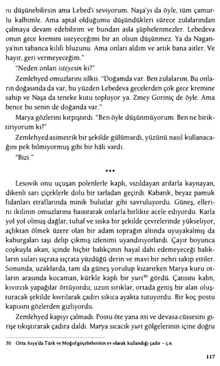 nı düşünebilirsin ama Lebed'i seviyorum. Naşa'yı da öyle, tüm çamur­
lu kalbimle. Ama aptal olduğumu düşündükleri sürece zulalarından
çalmaya devam edebilirim ve bundan asla şüphelenmezler. Lebedeva
onun gece kremini isteyeceğimi bir an olsun düşünmez. Ya da Nagan­
ya'nm tabanca kılıfı bluzunu. Ama onları aldım ve artık bana aitler. Ve
hayır, geri vermeyeceğim."
"Neden onları isteyesin ki?"
Zemlehyed omuzlarını silkti. "Doğamda var. Ben zulalarını. Bu onla­
rın doğasında da var, bu yüzden Lebedeva gecelerden çok gece kremine
sahip ve Naşa da teneke kutu topluyor ya. Zmey Goriniç de öyle. Ama
bence bu senin de doğanda var."
Marya gözlerini kırpıştırdı. "Ben öyle düşünmüyorum. Ben ne birik­
tiriyorum ki?"
Zemlehyed asimetrik bir şekilde gülümsedi, yüzünü nasıl kullanaca­
ğını pek bilmiyormuş gibi bir hali vardı.
"Bizi ."
* * *
Lesovik onu uçuşan polenlerle kaplı, vızıldayan arılarla kaynayan,
dikenli sarı çiçeklerle dolu bir tarladan geçirdi. Kabarık, beyaz pamuk
fidanları etraflarında minik bulutlar gibi savruluyordu. Güneş, elleri­
ni ikilinin omuzlarına bastırarak onlarla birlikte acele ediyordu. Karla
yol yol olmuş dağlar, tuhaf ve sıska bir şekilde çevrelerinde yükseliyor,
açlıktan ölmek üzere olan bir adam toprağın altında uyuyakalmış da
kaburgaları taşı delip çıkmış izlenimi uyandırıyorlardı. Çayır boyunca
coşkuyla akan, içinde hiçbir balıkçının hayal dahi edemeyeceği balık­
ların suları sıçrata sıçrata yüzdüğü derin ve mavi bir nehri takip ettiler.
Sonunda, uzaklarda, tam da güneş yorulup kızarırken Marya kuru ot­
ların arasında kocaman, kürkle kaplı bir yurt10 gördü. Çatısını kaim,
kıvırcık yapağılar örtüyordu; uzun sırıklar, ortada geniş bir alan oluş­
turacak şekilde kıvrılarak çadırı sıkıca ayakta tutuyordu. Bir koç postu
kapısını gözlerden gizliyordu.
Zcmlehyed kapıyı çalmadı. Postu öte yana itti ve devasa cüssesini gi­
rişe tıkıştırarak çadıra daldı. Marya sıcacık yurt gölgelerinin içine doğru
30 Orta Asya'da Türk ve Moğol göçebelerinin ev olarak kullandığı çadır - ç.n.
l l7
 
