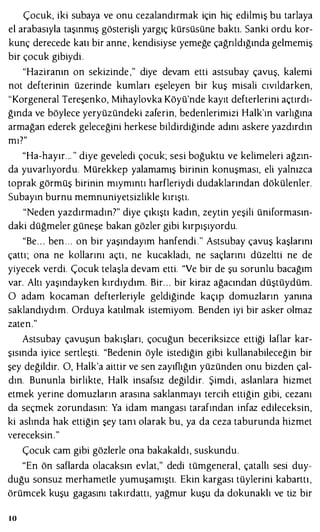 Çocuk, iki subaya ve onu cezalandırmak için hiç edilmiş bu tarlaya
el arabasıyla taşınmış gösterişli yargıç kürsüsüne baktı. Sanki ordu kor­
kunç derecede katı bir anne, kendisiyse yemeğe çağrıldığında gelmemiş
bir çocuk gibiydi .
"Haziranın on sekizinde ," diye devam etti astsubay çavuş, kalemi
not defterinin üzerinde kumları eşeleyen bir kuş misali cıvıldarken,
"Korgeneral Tereşenko, Mihaylovka Köyü'nde kayıt defterlerini açtırdı­
ğında ve böylece yeryüzündeki zaferin, bedenlerimizi Halk'ın varlığına
armağan ederek geleceğini herkese bildirdiğinde adını askere yazdırdın
mı?"
"Ha-hayır. .. " diye geveledi çocuk; sesi boğuktu ve kelimeleri ağzın­
da yuvarlıyordu. Mürekkep yalamamış birinin konuşması, eli yalnızca
toprak görmüş birinin mıymıntı harfleriydi dudaklarından dökülenler.
Subayın burnu memnuniyetsizlikle kırıştı.
"Neden yazdırmadın7" diye çıkıştı kadın, zeytin yeşili üniformasın­
daki düğmeler güneşe bakan gözler gibi kırpışıyordu.
"Be. . . ben . . . on bir yaşındayım hanfendi ." Astsubay çavuş kaşlarını
çam; ona ne kollarını açtı, ne kucakladı, ne saçlarını düzeltti ne de
yiyecek verdi. Çocuk telaşla devam etti. "Ve bir de şu sorunlu bacağını
var. Altı yaşındayken kırdıydım. Bir. . . bir kiraz ağacından düştüydüm.
O adam kocaman defterleriyle geldiğinde kaçıp domuzların yanına
saklandıydım. Orduya katılmak istemiyom. Benden iyi bir asker olmaz
zaten."
Astsubay çavuşun bakışları, çocuğun beceriksizce ettiği laflar kar­
şısında iyice sertleşti. "Bedenin öyle istediğin gibi kullanabileceğin bir
şey değildir. O, Halk'a aittir ve sen zayıflığın yüzünden onu bizden çal­
dın. Bununla birlikte, Halk insafsız değildir. Şimdi, aslanlara hizmet
etmek yerine domuzların arasına saklanmayı tercih ettiğin gibi, cezanı
da seçmek zorundasın: Ya idam mangası tarafından infaz edileceksin,
ki aslında hak ettiğin şey tanı olarak bu, ya da ceza taburunda hizmet
vereceksin."
Çocuk cam gibi gözlerle ona bakakaldı, suskundu.
"En ön saflarda olacaksın evlat," dedi tümgeneral, çatallı sesi duy­
duğu sonsuz merhametle yumuşamıştı. Ekin kargası tüylerini kabarttı ,
örümcek kuşu gagasını takırdattı, yağmur kuşu da dokunaklı ve tiz bir
10
 