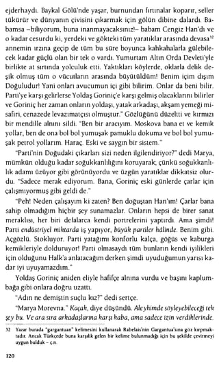 ejderhaydı. Baykal Gölü'nde yaşar, burnundan fırtınalar koparır, seller
tükürür ve dünyanın çivisini çıkarmak için gölün dibine dalardı. Ba­
bamsa -biliyorum, buna inanmayacaksınız!- babam Cengiz Han'dı ve
o kadar cesurdu ki, yerdeki ve gökteki tüm yaratıklar arasında devasa12
annemin ırzına geçip de tüm bu süre boyunca kahkahalarla gülebile­
cek kadar güçlü olan bir tek o vardı. Yumurtam Altın Orda Devleti'yle
birlikte at sırtında yolculuk etti. Yaktıkları köylerde, oklarla delik de­
şik olmuş tüm o vücutların arasında büyütüldüm! Benim içim dışım
Doğuludur! Yani onları avucumun içi gibi bilirim. Onlar da beni bilir.
Parti'ye karşı gelirlerse Yoldaş Goriniç'e karşı gelmiş olacaklarını bilirler
ve Goriniç her zaman onların yoldaşı, yatak arkadaşı, akşam yemeği mi­
safiri, cenazede levazımatçısı olmuştur." Gözlüğünü düzeltti ve kırmızı
bir mendille alnını sildi. "Ben bir aracıyım. Moskova bana et ve kemik
yollar, ben de ona bol bol yumuşak pamuklu dokuma ve bol bol yumu­
şak petrol yollarım. Haraç. Eski ve saygın bir sistem."
"Parti'nin Doğudaki çıkarları sizi neden ilgilendiriyor7" dedi Marya,
mümkün olduğu kadar soğukkanlılığını koruyarak; çünkü soğukkanlı­
lık adamı üzüyor gibi görünüyordu ve üzgün yaratıklar dikkatsiz olur­
du. "Sadece merak ediyorum. Bana, Goriniç eski günlerde çarlar için
çalışmıyormuş gibi geldi de."
"Pehı Neden çalışayım ki zaten? Ben doğuştan Han'ım! Çarlar bana
sahip olmadığım hiçbir şey sunamazlar. Onların hepsi de birer sanat
meraklısı, her biri defalarca kendi portrelerini yaptırdı. Ama şimdi!
Parti endüstriyel miktarda iş yapıyor, büyük partiler halinde. Benim gibi.
Açgözlü. Stokluyor. Parti yatağımı konforlu kalça, göğüs ve kaburga
kemikleriyle dolduruyor! Parti olmasaydı tüm bunların kendi iyilikleri
için olduğunu Halk'a anlatacağım derken şimdi uyuduğumun yarısı ka­
dar iyi uyuyamazdım."
Yoldaş Goriniç aniden eliyle hafifçe alnına vurdu ve başını kaplum­
bağa gibi onlara doğru uzattı.
"Adın ne demiştin suçlu kız?" dedi sertçe.
"Marya Morevna." Kaçak, diye düşündü. Aleyhimde söyleyebileceği tek
şey bu. Ve ara sıra arkadaşlarına karşı kaba, ama sadece izin verdiklerinde.
32 Yazar burada "gargantuan" kelimesini kullanarak Rabelais'nin Gargantua'sına göz kırpmak­
tadır. Ancak Türkçede buna karşılık gelen bir kelime bulunmadığı için bu şekilde çevirmeyi
uygun bulduk - ç.n.
120
 