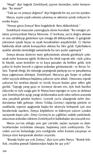 "Maşa!" diye bağırdı Zemlehyed, çayırın ötesinden, nehir kenarın­
dan. "İyi misin?"
'Tadı acı ve yemeye değmez!" diye böğürdü bir ses yurt'un içinden.
Marya, zeytin yeşili ceketini çıkarmış ve atletinin içinde terleyen le­
sovike koştu.
"Nereye gittin Zemya? Beni boğabilirdi. Beni öldürebilirdi."
Zemlehyed muazzam yumruğuyla alnını kuruladı. "Bu ırmağın yö­
nünü çeviriyordum Marya Morevna. O korkunç yurt'a doğru akması
ve onu sürükleyip götürmesi için ırmağa dil döküyordum. O gittiğinde
yıkıntının içinde beyaz ve siyah bozuklukları arayabilirdik. O, Hanlar
hakkında abuk sabuk konuşurken aklıma bu fikir geldi. Ejderhaların
ayaklar altında süründüğü zamanlarda bu tarz şeyler yapmıştık."
Zemya devasa dizlerini mavi gökyüzünün altında gürültüyle çıtla­
tarak nehir kenarına eğildi. Kollarına bir öbek toprak aldı -öyle çoktu
ki büyük, uzun kemikler ve iri kaya parçaları da birlikte geldi, öyle
çoktu ki hiçbir lesovik o yığının ardından görünemezdi- ve ileriye fır­
lattı. Toprak öbeği, bir tümseğe çarptığında patlayıp toz ve parçalanmış
kaya yağmuruna dönüştü. Zemlehyed , Marya'ya göz kırptı ve çoktan
nehir suyuyla dolmaya başlamış çukurun içine atladı. Omuzunu toprak
çukurun bir tarafına dayadı ve ittirdi; boyun kasları gitar telleri gibi
gerildi. Toprağı yarıp geçti ve ittirmeye devam etti; öyle hızlı hareket
ediyordu ve öyle uzağa gitti ki Marya kara toprağın ve içine su dolması
için Zemlehyed'in açtığı yatağı doldurmakta acele eden nehrin arasında
onu çarçabuk gözden kaybetti. Lesovik yurt'a ulaştığında nehir dur­
durulamaz hale gelmişti. Akıntı Yoldaş Goriniç'i süpürüp götürür ve
uzaklarda, tepenin aşağısında başka bir akıntıyla birleşmek için onu
beraberinde taşırken, Zemya köpüklerin ve kükreyen suların içinden
sıçrayarak dışarı çıktı. Zmey Goriniç'in acı çığlıkları vadide yankılandı,
ama onun ardından tüküren Zcmlehyed'in kahkahaları da ona eşlik etti.
Marya yurt'un olduğu yere geri yürüdü; saçları sıçrayan su dam­
lacıklarından sırılsıklam olmuştu, haşlanmış yüzü zonkluyordu. Ön­
ceden yurt'un bulunduğu yere vardığında, nehir kısmen yatışmıştı ve
Zemya otları karıştırarak altınları arıyordu.
"Burada hiçbir şey yok Zemya," diye içini çekti Marya. "Kemik bile.
Bak, ortalıkta pamuk fidanlarından başka bir şey yokl"
124
 