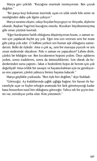 Marya geri çekildi . "Kucağına oturmak istemiyorum. Ben çocuk
değilim."
"Bir parça keçi bokunun üzerinde uçan en ufak sinek bile senin ne
istediğinden daha çok ilgimi çekiyor."
Marya suratını ekşitti, odayı boydan boya geçti ve ihtiyatla, dişlerini
sıkarak, Başkan Yaga'nın kucağına oturdu. Kocakarı büyükannesiymiş
gibi onun yüzünü kavradı.
"Eğer kardeşimin farklı olduğunu düşünüyorsan kızım, o zaman se­
nin için yapılacak hiçbir şey yok. Eğer ona izin verirsen seni bir mum
gibi yakıp yok eder. O kalbini yerken sen bunun aşk olduğunu zanne­
dersin. Belki de öyledir. Ama o çok aç, seni bir oturuşta yiyecek ve sen
onun midesinde olacaksın. Peki o zaman ne yapacaksın? Lafımı dinle,
çünkü bir bildiğim var. Ben kocalarımın hepsini yedim. Önce aşklarını
yedim, sonra iradelerini, sonra da ümitsizliklerini. Son olarak da be­
denlerinden turta yaptım- fakat o bedenlerin hepsi de benim için çok
değerliydi! Ama evlilik bir savaştır ve hayatta kalman için ne gerekiyor­
sa onu yaparsın; çünkü yalnızca biriniz hayatta kalacak."
Marya güçlükle yutkundu. "Ben öyle biri değilim," diye fısıldadı.
"Göreceğiz. Ay kulaklarında çığlık çığlığa bağırır, bir havan ile ha­
vaneliyle uçar ve hiçbir erkeğin aramızda bir fark göremeyeceği kadar
bana benzerken nasıl biri olduğunu göreceğiz. Yalnız tek bir şeyin öne­
mi var, neredeyse çorba olan: Kim yönetmeli."
127
 