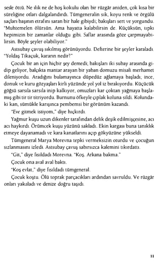 sesle ötLü. Ne ılık ne de hoş kokulu olan bir rüzgar aniden, çok kısa bir
süreliğine otları dalgalandırdı. Tümgeneralin sık, koyu renk ve örgülü
saçları başının etrafını saran bir hale gibiydi; bakışları sert ve yorgundu.
"Muhtemelen ölürsün. Ama hayatta kalabilirsin de. Küçüksün, Lipkı
hepimizin bir zamanlar olduğu gibi. Saflar arasında göze çarpmayabi­
lirsin. Böyle şeyler olabiliyor."
Astsubay çavuş sıkılmış görünüyordu. Defterine bir şeyler karaladı.
"Yoldaş Tikaçuk, kararın nedir"?"
Çocuk bir an için hiçbir şey demedi; bakışları iki subay arasında gi­
dip geliyor, balçıkta mantar arayan bir yaban domuzu misali merhamet
dileniyordu. Aradığını bulamayınca düpedüz ağlamaya başladı; ince ,
donuk ve kuru gözyaşları kirli yüzünde yol yol iz bırakıyordu. Küçücük
göğsü sarsıla sarsıla inip kalkıyor, omuzları kar çoktan yağmaya başla­
mış gibi tir tir titriyordu. Burnunu öfkeyle çıplak koluna sildi. Kolunda­
ki kan, sümükle karışınca pembemsi bir görünüm kazandı .
"Eve gitmek istiyom," diye hıçkırdı.
Yağmur kuşu uzun dikenler tarafından delik deşik edilmişçesine, acı
acı haykırdı. Örümcek kuşu yüzünü sakladı . Ekin kargası buna tanıklık
etmeye dayanamadı ve kara kanatlarını açıp gökyüzüne yükseldi.
Tümgeneral Marya Morevna tepki vermeksizin oturdu ve çocuğun
sızlanmasını izledi. Astsubay çavuş sabırsızca kalemini tıkırdattı.
"Git," diye fısıldadı Morevna. "Koş. Arkana bakma."
Çocuk ona aval aval baktı .
"Koş evlat," diye fısıldadı tümgeneral.
Çocuk koştu. Ölü toprak parçacıkları ardından savruldu . Ve rüzgar
onları yakaladı ve denize doğru taşıdı.
il
 