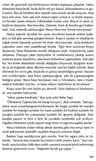 onları ele geçirmek için birbirimizin elinden kapmaya çalışalım. Yalnız
ölümümü bana bırak; bırak da bu tek şey kutsal, dokunulmamış ve giz­
li kalsın. Ben de kendimi altın tepside sana yemek olarak sunayım. Ama
beni terk etme, beni asla terk etmeyeceğine yemin et ve hiçbir impara­
tor benden üstün olmasın. Fabrikadaki kızlan unut. Bencil ve zalim ol,
hiçbirini düşünme. Ben bencilim. Zalimim. Eşim de benden geri kalma­
malı. Seni zulamda saklayacağım Marya Morevna, benim kara aynam."
Marya ürperdi. İçindeki bir şeyin zincirlerini kırarak serbest kaldı­
ğını ve kül gibi savrulup gittiğini hissetti. Koşey'e uzandı ve tırnaklarını
soğuk tenine batırarak çenesini bir eliyle sıkıca kavradı. Açılış hamlesini
yapacaktı; zaten tüm yapabileceği buydu. "Eğer beni istiyorsan Koşey
Besmertni, bana ölümünün nerede olduğunu söyle. Aramızda hiç yalan
olmamalı. Dünyaya yalan söyleyebilir ve tırnaklarımızı çıkarıp sinsice
avımızın peşine düşebiliriz, ama bunu birbirimize yapmayalım. Adil olan
bu: Sen benim ölümümün nerede olduğunu biliyorsun; bıçağının ucun­
da ya da boğazımı sıkan ellerinin arasında veya bir kadeh zehirde. Bana
ellerimde bir civciv gibi, küçücük ve çaresiz durabildiğini göster. istesem
seni ezebileceğimi, ama bunu yapmayacağımı, asla da yapmayacağımı
bildiğini göster. Bunu bana borçlusun, tüm o Yelenalann, tüm o Vasili­
sasların bedenleri üzerine- ve bana onların bedenlerini de borçlusun."
Koşey uzun bir süre hiçbir şey demedi. Yüzü ifadesiz ve hareketsiz­
di, ona tepeden bakıyordu.
"Sakın yapma kardeşim," diye içini çekti Baba Yaga.
"Ölümümü Taşkent'teki bir kasap koruyor," dedi sonunda. "Sana ge­
lirken onun sorumluluğuna bırakmıştım. Bir ineğin içindeki bir maralın
içindeki bir köpeğin içindeki bir kazın içindeki bir kedinin içindeki bir
tavuğun içindeki bir yumurtanın içindeki bir iğnenin deliğinde. İnek
kasapla yaşıyor ve hem o hem de çocukları tarafından çok seviliyor.
Oğulları ölümümü içinde taşıyan ineğe biner ve sağrısına şaplak atarlar."
Marya hakikati ondan söküp almak istermiş gibi onu sertçe öptü ve
siyah paltosunun püsküllü saçaklan Koşey'in çenesine değdi.
Başkan Yaga sandalyesine geri oturdu. Yeni bir sigara yaktı ve tü­
kürdü. "Sanırım bazı insanlar bu sözlere evlilik yemini diyor," diye söy­
lendi, ama kocakarı hala altın renkli yumurta sarısıyla lekeli kahverengi
dişlerini göstererek sırıttı. "Düğünler bende gaz yapar."
147
 