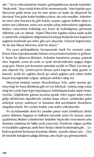 aile." Viy'in tebessümünün köşeleri gözkapaklarının altında kayboldu.
"Raskovnik," diye tısladı kötücül bir memnuniyetle, "tüm kapılan açar.
Marya'nın gidip bizim için bir tane alması ne kadar da düşünceli bir
davranış! Yeni gelin kadar budalası yoktur, der eski masallar. Askerleıi­
mi onun sınır boyunca leş gibi kokan, çarpan, çağıran kalbini takip et­
meleri için yollamam, sonra onu atından çekip indirmelerini sağlamam,
böylece vintovnikin kokladığı yeri bizim de kokladığımızı görmesini
önlemem çok zor olmadı. Yaşam Ülkesi'nin kapılan ardına kadar açıldı
ve şimdi bile yoldaşlarım düğününüzü kutlayıp hediyeleıinizi kapınızın
eşiğinize bırakmak için nehir gibi içeri akıyorlar. Umarım beğenirsiniz.
Ne de olsa Marya Morevna, artık bir aileyiz."
Viy uzun gözkapaklarını buruşturarak nazik bir reverans yaptı.
Kimse kılını kıpırdatamadan belinin orta yerinden katlandı ve görkem­
li, beyaz bir albatrosa dönüştü. Ardından kanatlarını yavaşça çırparak
önce kapıdan, sonra da uzun ve siyah merdivenlerden aşağıya doğru
uçup gitti. Marya yeni kocasının yanından aynldı ve Ölüm Çarı'nın pe­
şine düşerek Viy, Çernovsyat'ın devasa oyma kapısını delip geçene ve
kasvetli, acıklı bir çığlıkla öterek gri sabah göğüne çark edene kadar
kuşun kuyruğundaki solgun, ışıldayan telekleri takip etti.
Marya'nın önünde uzanan Skorohodnaya Yolu, sanki üzerine gü­
müş rengi bir boya dökülmüş gibi yer yer lekeliydi. Gümüş rengi temas
ettiği her yerde kıpır kıpır kıpırdaşıyor, buharlaşana kadar taşları kemi­
riyordu. Göğüsleıine gümüş sıçramış piyade erleıi uygun adım evlere
gidip tüfekleıinin dipçikleriyle camları haşat ediyor, uzaklardan gelen
sesleıiyle içeriye sesleniyor ve kanatana dek tavernalann duvarlarını
süngülüyorlardı. Her yerden kınlan cam sesleri yükseliyordu.
Ve taş kafasındaki delin bir yaradan çamur sızan Zemlehyed, demir
çenesi delinmiş Naganya ve kalbinin üzeıinde temiz bir kurşun yarası
çiçeklenmiş Madam Lebedeva'nın bedenleıi büyücüler restoranının arka
duvanna yaslanmış bir halde yerde yatıyordu. Üzerleıine solgun çiçekler
ve kurdeleler yığılmıştı; sanki birer hediye olarak bırakılmışlar gibi. . . Le-
bedeva gözleıini kırmızıya boyamıştı elbette, uyumlu olması için. . . Üçü
de karanlık bakışlannı şafağa dikmişti, ama hiçbir şey görmüyorlardı.
150
 