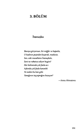 3.BÖLÜM
İvanuşka
Buraya giriyorsun, bir miğfer ve kaputla,
O kadının peşinden koşarak, maskesiz.
Sen, eski masalların İvanuşka'sı,
Seni ne rahatsız ediyor bugün?
Her kelimende çokfazla acı
Aşkında çokfazla karanlık
Ve neden bu kan gölü
Yanağının taçyaprağını bozuyor?
-Anna Ahmatova
1 5 1
 