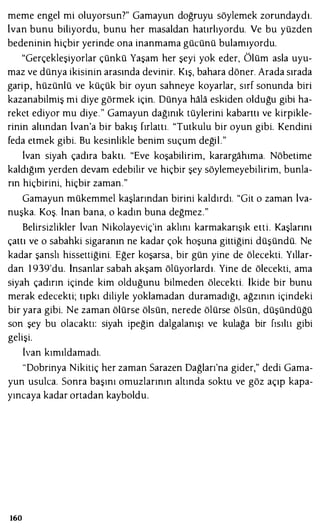 meme engel mi oluyorsun?" Gamayun doğruyu söylemek zorundaydı.
lvan bunu biliyordu, bunu her masaldan hatırlıyordu. Ve bu yüzden
bedeninin hiçbir yerinde ona inanmama gücünü bulamıyordu.
"Gerçekleşiyorlar çünkü Yaşam her şeyi yok eder, Ölüm asla uyu­
maz ve dünya ikisinin arasında devinir. Kış, bahara döner. Arada sırada
garip, hüzünlü ve küçük bir oyun sahneye koyarlar, sırf sonunda biri
kazanabilmiş mi diye görmek için. Dünya hala eskiden olduğu gibi ha­
reket ediyor mu diye." Gamayun dağınık tüylerini kabarttı ve kirpikle­
rinin altından lvan'a bir bakış fırlattı. "Tutkulu bir oyun gibi. Kendini
feda etmek gibi. Bu kesinlikle benim suçum değil."
lvan siyah çadıra baktı. "Eve koşabilirim, karargahıma. Nöbetime
kaldığım yerden devam edebilir ve hiçbir şey söylemeyebilirim, bunla­
rın hiçbirini, hiçbir zaman."
Gamayun mükemmel kaşlarından birini kaldırdı. "Git o zaman lva­
nuşka. Koş. inan bana, o kadın buna değmez."
Belirsizlikler lvan Nikolayeviç'in aklını karmakarışık etti. Kaşlarını
çattı ve o sabahki sigaranın ne kadar çok hoşuna gittiğini düşündü. Ne
kadar şanslı hissettiğini. Eğer koşarsa, bir gün yine de ölecekti. Yıllar­
dan 1 939'du. İnsanlar sabah akşam ölüyorlardı. Yine de ölecekti, ama
siyah çadırın içinde kim olduğunu bilmeden ölecekti. İkide bir bunu
merak edecekti; tıpkı diliyle yoklamadan duramadığı, ağzının içindeki
bir yara gibi. Ne zaman ölürse ölsün, nerede ölürse ölsün, düşündüğü
son şey bu olacaktı: siyah ipeğin dalgalanışı ve kulağa bir fısıltı gibi
gelişi.
lvan kımıldamadı.
"Dobrinya Nikitiç her zaman Sarazen Dağları'na gider," dedi Gama­
yun usulca. Sonra başını omuzlarının altında soktu ve göz açıp kapa­
yıncaya kadar ortadan kayboldu.
160
 