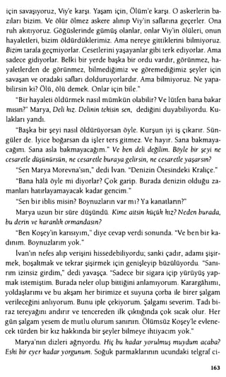 için savaşıyoruz, Viy'e karşı. Yaşam için, Ölüm'e karşı . O askerlerin ba­
zıları bizim. Ve ölür ölmez askere alınıp Viy'in saOarına geçerler. Ona
ruh akıtıyoruz. Göğüslerinde gümüş olanlar, onlar Viy'in ölüleri, onun
hayaletleri, bizim öldürdüklerimiz. Ama nereye gittiklerini bilmiyoruz.
Bizim tarafa geçmiyorlar. Cesetlerini yaşayanlar gibi terk ediyorlar. Ama
sadece gidiyorlar. Belki bir yerde başka bir ordu vardır, görünmez, ha­
yaletlerden de görünmez, bilmediğimiz ve göremediğimiz şeyler için
savaşan ve oradaki saOarı dolduruyorlardır. Ama bilmiyoruz. Ne yapa­
bilirsin ki? Ölü , ölü demek. Onlar için bile."
"Bir hayaleti öldürmek nasıl mümkün olabilir? Ve lütfen bana bakar
mısın?" Marya, Deli kız. Delinin tekisin sen, dediğini duyabiliyordu. Ku­
lakları yandı.
"Başka bir şeyi nasıl öldürüyorsan öyle. Kurşun iyi iş çıkarır. Sün­
güler de. iyice boğarsan da işler ters gitmez. Ve hayır. Sana bakmaya­
cağını. Sana asla bakmayacağım." Ve ben deli değilim. Böyle bir şeyi ne
cesaretle düşünürsün, ne cesaretle buraya gelirsin, ne cesaretleyaşarsın?
"Sen Marya Morevna'sın," dedi lvan. "Denizin Ötesindeki Kraliçe."
"Bana hala öyle mi diyorlar? Çok garip. Burada denizin olduğu za­
manları hatırlayamayacak kadar gencim."
"Sen bir iblis misin? Boynuzların var mı? Ya kanatlann?"
Marya uzun bir süre düşündü. Kime aitsin küçük kız? Neden burada,
bu derin ve karanlık ormandasın?
"Ben Koşey'in karısıyım," diye cevap verdi sonunda. "Ve ben bir ka­
dınım. Boynuzlarım yok."
lvan'ın nefes alıp verişini hissedebiliyordu; sanki çadır, adamı şişir­
mek, boşaltmak ve tekrar şişirmek için genişleyip büzülüyordu. "Sanı­
rım izinsiz girdim," dedi yavaşça. "Sadece bir sigara içip yürüyüş yap­
mak istemiştim. Burada neler olup bittiğini anlamıyorum. Karargahımı,
yoldaşlarımı ve bu akşam her birimize et suyuna çorba ile birer şalgam
verileceğini anlıyorum. Bunu iple çekiyorum. Şalgamı severim. Tadı bi­
raz tereyağını andırır ve tencereden ilk çıktığında çok sıcak olur. Her
gün şalgam yesem de mutlu olurum sanının. Ölümsüz Koşey'le evlene­
cek türden bir kız hakkında bir şeyler bilmeye ihtiyacım yok."
Marya'nın dizleri ağnyordu. Hiç bu kadar yorulmuş muydum acaba?
Eski bir eyer kadaryorgunum. Soğuk parmaklarının ucundaki telgraf ci-
163
 