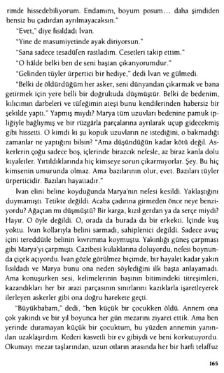 rimde hissedebiliyorum. Endamını, boyum posum . . . daha şimdiden
bensiz bu çadırdan ayrılmayacaksın."
"Evet," diye fısıldadı lvan.
"Yine de masumiyetinde ayak diriyorsun."
"Sana sadece tesadüfen rastladım. Cesetleri takip ettim."
"O halde belki ben de seni baştan çıkarıyorumdur."
"Gelinden tüyler ürpertici bir hediye," dedi lvan ve gülmedi.
"Belki de öldürdüğüm her asker, seni dünyandan çıkarmak ve bana
getirmek için yere belli bir doğrultuda düşmüştür. Belki de bedenim,
kılıcımın darbeleri ve tüfeğimin ateşi bunu kendilerinden habersiz bir
şekilde yaptı." Yapmış mıydı? Marya tüm uzuvları bedenine pamuk ip­
liğiyle bağlıymış ve bir ıiizgarla parçalarına ayrılarak uçup gidecekmiş
gibi hissetti . O kimdi ki şu kopuk uzuvların ne istediğini, o bakmadığı
zamanlar ne yaptığını bilsin' "Ama düşündüğün kadar kötü değil. As­
kerlerin çoğu sadece boş, içlerinde birazcık nefesle, az biraz kanla dolu
kıyafetler. Yırtıldıklarında hiç kimseye sorun çıkarmıyorlar. Şey. Bu hiç
kimsenin umurunda olmaz. Ama bazılarının olur, evet. Bazıları tüyler
ürperticidir. Bazıları hayauadır."
İvan elini beline koyduğunda Marya'nın nefesi kesildi. Yaklaştığını
duymamıştı. Tetikte değildi. Acaba çadırına girmeden önce neye benzi­
yordu? Ağaçtan mı düşmüştü' Bir karga, kızıl gerdan ya da serçe miydi?
Hayır. O öyle değildi. O, orada da burada da bir erkekti. içinde kuş
yoktu. İvan kollarıyla belini sarmadı , sahiplenici değildi. Sadece avuç
içini tereddütle belinin kıvrımına koymuştu. Yakınlığı güneş çarpması
gibi Marya'yı çarpmıştı . Cazibesi kulaklarına doluyordu, nefesi boynun­
da çiçek açıyordu. İvan gözle görülmez biçimde, bir hayalet kadar yakın
fısıldadı ve Marya bunu ona neden söylediğini ilk başta anlayamadı.
Ama konuşurken sesi, kelimelerinin başının bitimindeki titreşimleri ,
kazandıkları her bir arazi parçasının sınırlarını kazıklarla işaretleyerek
ilerleyen askerler gibi ona doğru harekete geçti.
"Büyükbabam," dedi , "ben küçük bir çocukken öldü. Annem ona
çok yakındı ve bir yıl boyunca her gün mezarını ziyaret ettik. Ama ben
yerinde duramayan küçük bir çocuktum, bu yüzden annemin yanın­
dan uzaklaşırdım. Kederi kasvetli bir ev gibiydi ve beni korkutuyordu.
Okumayı mezar taşlarından, uzun otların arasında her bir harfi telaffuz
165
 
