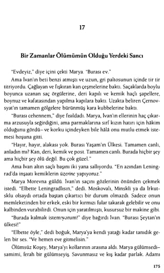 17
Bir Zamanlar Ölümümün Olduğu Yerdeki Sancı
"Evdeyiz," diye içini çekti Marya. "Burası ev."
Ama ivan'ın beti benzi atmıştı ve uzun, gri paltosunun içinde tir tir
titriyordu. Çağlayan ve fışkıran kan çeşmelerine baktı. Saçaklarda boylu
boyunca uzanan saç örgülerine , deri kapılı ve kemik haçlı şapellere,
boynuz ve kafatasından yapılma kapılara baktı. Uzakta beliren Çernov­
syat'ın tamamen gölgelere bürünmüş kara kubbelerine baktı.
"Burası cehennem," diye fısıldadı. Marya, lvan'ın ellerinin haç çıkar­
ma arzusuyla seğirdiğini, ama parmaklarına sırf kızın hatırı için hakim
olduğunu gördü- ve korku içindeyken bile hala onu mutlu etmek iste­
mesi hoşuna gitti.
"Hayır, hayır, alakası yok. Burası Yaşam'ın Ülkesi. Tamamen canlı,
anladın mı? Kan, deri, kemik ve post. Tamamen canlı. Burada hiçbir şey
ama hiçbir şey ölü değil. Bu çok güzel."
Ama İvan altın saçlı başını iki yana sallıyordu. "En azından Lening­
rad'da inşaatı kemiklerin üzerine yapıyoruz."
Marya Morevna güldü. lvan'ın saçını gözlerinin önünden çekmek
istedi. "Elbette Leningradlısın," dedi. Moskovalı, Minskli ya da irkut­
sklu olsaydı ortada baştan çıkartıcı bir durum olmazdı. Sadece onun
memleketinden bir erkek, eski bir kırmızı fular takarak gelebilir ve onu
kalbinden vurabilirdi. Onun için yaratılmıştı, kusursuz bir makine gibi.
"Burada kalmak istem�y0rum!" diye bağırdı İvan. "Burası Şeytan'ın
ülkesi'"
"Elbette öyle ," dedi boğuk, Marya'ya kendi yatağı kadar tanıdık ge­
len bir ses. "Ve hemen eve gitmelisin."
Ölümsüz Koşey, Marya'yı kollarının arasına aldı. Marya gülümsedi­
samimi, ferah bir gülümseyiş. Savunmasız ve kış kadar parlak. Adamı
175
 