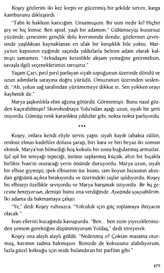 Koşey gözlerini iki kez kırptı ve gücenmiş bir şekilde sırtını, karga
kamburunu dikleştirdi.
'Tabii ki haklısın karıcığım. Unutmuşum. Bir isim nedir ki? Hiçbir
şey ve hiç kimse. Ben aptal, yaşlı bir adamım." Gülümseyişi kusursuz
yüzünde, çenesinin gençlik dolu kıvrımında dondu; gözlerinin çevre­
sinde yaşlılıktan kaynaklanan en ufak bir kırışıklık bile yoktu . Mar­
ya'nın kapısının eşiğinde saçında yıldızlarla beliren adam olarak kal­
mıştı tamamen. "Arkadaşını kesinlikle akşam yemeğine getirmelisin,
savaşla ilgili seçeneklerimizi tartışırız."
Yaşam Çarı, pırıl pırıl parlayan siyah topuğunun üzerinde döndü ve
uzun adımlarla sarayına doğru yürüdü. Omuzunun üzerinden seslen­
di, "Ah, yolun sağ tarafından yürümemeye dikkat et. Sen yokken orayı
kaybettik de."
Marya şaşkınlıkla elini ağzına götürdü. Görmemişti. Bunu nasıl göz­
den kaçırabilmişti? Skorohodnaya Yolu'ndan aşağı uzun, siyah bir şerit
iniyordu. Gümüşi renk karanlıkta yıldızlar gibi, nokta nokta parlıyordu.
* * *
Koşey, onlara kendi eliyle servis yaptı: siyah kayık tabakta sülün,
renksiz elmas kadehler dolusu şarap, biri kara ve biri beyaz iki somun
ekmek, Marya'nın bilmediği hoş kokulu bir sosta buğulanmış armutlar.
Işıl ışıl bir tereyağı tepeciği , üstüne saplanmış küçük, altın bir bıçakla
birlikte lvan'ın oturacağı yerin önünde duruyordu. Marya uzun, siyah
bir elbise giymişti; ipek elbisenin üst kısmı, tam boyun hizasının altın­
dan göğsünü açıkta bırakıyordu ve üzerindeki taşlar ışıldıyordu. Koşey
bu elbiseyi özellikle seviyordu ve Marya barışmak istiyordu. Bir kış ge­
cesine benziyorsun, demişti bunu ona verdiğinde. Ayazında uyuyabilirim.
iki adama da bakmamaya çalıştı.
"Ye," dedi Koşey ruhsuzca. "Yolculuk için güç toplamaya ihtiyacın
olacak. "
lvan ellerini kucağında kavuşturdu. "Ben. . . ben sizin yiyecekleriniz­
den yemem gerektiğini düşünmüyorum Yoldaş," dedi titreyerek.
Koşey ona alaylı alaylı güldü. "Nedenmiş o? Çoktan masama otur­
muş, karımın tadına bakmışsın. ikinizde de kokusunu alabiliyorum,
fazla güzel koktuğu için mide bulandıran bir parfüm gibi."
177
 
