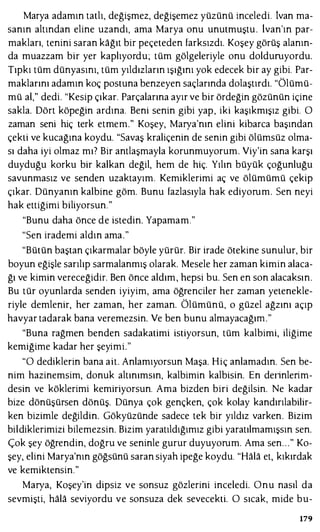Marya adamın tatlı, değişmez, değişemez yüzünü inceledi. İvan ma­
sanın altından eline uzandı, ama Marya onu unutmuştu . lvan'ın par­
makları, tenini saran kağıt bir peçeteden farksızdı. Koşey görüş alanın­
da muazzam bir yer kaplıyordu; tüm gölgeleriyle onu dolduruyordu.
Tıpkı tüm dünyasını, tüm yıldızların ışığını yok edecek bir ay gibi. Par­
maklarını adamın koç postuna benzeyen saçlarında dolaştırdı. "Ölümü­
mü al," dedi. "Kesip çıkar. Parçalarına ayır ve bir ördeğin gözünün içine
sakla. Dört köpeğin ardına. Beni senin gibi yap, iki kaşıkmışız gibi. O
zaman seni hiç terk etmem." Koşey, Marya'nın elini kibarca başından
çekti ve kucağına koydu. "Savaş kraliçenin de senin gibi ölümsüz olma­
sı daha iyi olmaz mı? Bir antlaşmayla korunmuyorum. Viy'in sana karşı
duyduğu korku bir kalkan değil, hem de hiç. Yılın büyük çoğunluğu
savunmasız ve senden uzaktayım. Kemiklerimi aç ve ölümümü çekip
çıkar. Dünyanın kalbine göm. Bunu fazlasıyla hak ediyorum. Sen neyi
hak ettiğimi biliyorsun."
"Bunu daha önce de istedin. Yapamam."
"Sen irademi aldın ama."
"Bütün baştan çıkarmalar böyle yürür. Bir irade ötekine sunulur, bir
boyun eğişle sarılıp sarmalanmış olarak. Mesele her zaman kimin alaca­
ğı ve kimin vereceğidir. Ben önce aldım, hepsi bu. Sen en son alacaksın.
Bu tür oyunlarda senden iyiyim, ama öğrenciler her zaman yetenekle­
riyle demlenir, her zaman, her zaman. Ölümünü, o güzel ağzını açıp
havyar tadarak bana veremezsin. Ve ben bunu almayacağını."
"Buna rağmen benden sadakatimi istiyorsun, tüm kalbimi, iliğime
kemiğime kadar her şeyimi."
"O dediklerin bana ait. Anlamıyorsun Maşa. Hiç anlamadın. Sen be­
nim hazinemsim, donuk altınımsın, kalbimin kalbisin. En deıinleıim­
desin ve köklerimi kemiriyorsun. Ama bizden biri değilsin. Ne kadar
bize dönüşürsen dönüş. Dünya çok gençken, çok kolay kandırılabilir­
ken bizimle değildin. Gökyüzünde sadece tek bir yıldız varken. Bizim
bildiklerimizi bilemezsin. Bizim yaratıldığımız gibi yaratılmamışsın sen.
Çok şey öğrendin, doğru ve seninle gurur duyuyorum. Ama sen. . ." Ko­
şey, elini Marya'nın göğsünü saran siyah ipeğe koydu. "Hala et, kıkırdak
ve kemiktensin."
Marya, Koşey'in dipsiz ve sonsuz gözlerini inceledi. Onu nasıl da
sevmişti, hala seviyordu ve sonsuza dek sevecekti. O sıcak, mide bu-
179
 