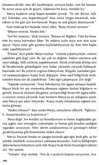 olmasına diridir, ama diri tutulmuştur, sonsuza kadar, cam bir fanusta.
Ve aynısı onun için de geçerli. Salamura bir koca, elindeki bu."
Marya kaşlarını çatıp başını aynadan çevirdi. "Ve sen dirisin, öyle
mi7 Dalından yeni koparılmışsın' Ama sonra rengin kararacak, sala­
caksın ve bir gün için kurtlanacak. Koşey ise asla güçten düşmeyecek."
lvan mahcup bir biçimde omuz silkti. "Buna ihtimal vermem."
"Elbette verirsin. Verdin bile."
"Sen bir insansın," dedi sessizce. "Buraya ait değilsin. Tüm bu kana,
tüm bu turşu kurmalara falan. Ve onların tuzlu suyu azar azar içine
işliyor. Hatta onlar gibi gözden kaybolabiliyorsun da. Kim bilir başka
neler yapabiliyorsun!"
"Pekala," diye güldü Marya nazikçe. "Aslında yapamıyorum, onların
yaptıkları gibi değil yani. Bu işte çok iyi değilim . Sadece sınırların çok
zayıf olduğu, belli yerlerde yapabiliyorum. Kendi etrafımda dönüp seni
de beraberimde götürdüğüm yere kadar yürümek zorunda kalmıştık,
hatırladın mı? Bu yerlerin çoğunu bilmiyorum. Bölgeler, haritaları gün­
cel tutamayacağımız kadar hızlı değişiyor. Ama zayıf bölgelerde muh­
temelen bunu sen de yapabilirsin. Tabii eğer çalışmışsan. Zor değil."
"Yapmak istemiyorum." lvan Nikolayeviç bir sigara sarmaya başladı.
Marya böyle bir şey istememiş olmasına rağmen üstüne kağıtların ve
gevrek, kıvırcık tütünün düzgünce yerleştirildiği bronz bir sigara tabla­
sı sessizce ortaya çıkıverdi. lvan bunların Marya'ya ait olduğunu sandı,
ama Marya işin aslını biliyordu- Koşey orada olmamasına rağmen ara­
larına girmişti.
"Neden olmasın?" diye sordu Marya, omuzlarını silkerek. "Eğlence­
li. İnsana kendini iyi hissettiriyor."
"Bana değil. Sen kendini iyi hissediyorsun ve bense buğdaydaki gü­
neş ışığını, taze tereyağını, yumurtaları ve bunun gibi kendim sardığım
sigaraları seviyorum. Sihir, derim soyuluyormuş ve gerisingeri tekrar
giydiriliyormuş gibi hissetmeme neden oluyor."
Marya, fırçasını bıraktı ve yatağın üstünde ağır ağır, kedi gibi , aç bir
şekilde emekledi ; avına sinsice yaklaşma hissinden, İvan'ın bildiğinden
daha fazlasını bilmekten zevk aldı. Koşey'in de böyle hissettiğini tahmin
elli. Her zaman.
"Tamam," diye mırladı, "ben de o şeylerin hepsini seviyorum. Ara-
190
 