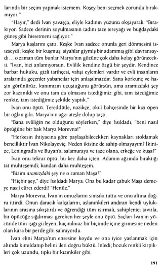 larında bir seçim yapmak istemem. Koşey beni seçmek zorunda bırak­
mıyor. "
"Hayır," dedi ivan yavaşça, eliyle kadının yüzünü okşayarak. "Bıra­
kıyor. Sadece derinin soyulmasının tadını taze tereyağı ve buğdaydaki
güneş gibi hissetmeni sağlıyor."
Marya kaşlarını çattı. Keşke İvan sadece onunla geri dönmesini is­
teseydi; keşke bir kuşmuş, siyahlar giymiş bir adammış gibi davransay­
dı . . . o zaman tüm bunlar Marya'nın gözüne çok daha kolay görünecek­
ti. "İvan, bizi anlamıyorsun . Evlilik kendine özgü bir şeydir. Kendince
barbar hukuku, gizli tarihçesi, vahşi eylemleri vardır ve evli insanların
aralarında geçenler yabancılar için anlaşılmazdır. Sana korkunç ve ha­
şin görünürüz, kanımızın uçuştuğunu görürsün, ama aramızdaki şey
zor kazanıldı ve onu tam da olmasını istediğimiz gibi, tam istediğimiz
renkte, tam istediğimiz şekilde yaptık."
ivan onu öptü. Tereddütle, nazikçe , okul bahçesinde bir kızı öpen
bir oğlan gibi . Marya'nm ağzı ateşle dolup taştı.
"Bana evliliğin ne olduğunu söylerken," diye fısıldadı, "beni nasıl
öptüğüne bir bak Marya Morevna!"
"Herkesin ihtiyacına göre paylaşabilecekken kaynakları stoklamak
bencilliktir lvan Nikolayeviç. Neden ikisine de sahip olmayayım? İkini­
ze, Leningrad'a ve Buyan'a, salamuraya ve taze olana, erkeğe ve kuşa?"
ivan onu tekrar öptü , bu kez daha içten. Adamın ağzında bıraktığı
tat muhteşemdi; kandan daha muhteşem.
"Bizim aramızdaki şey ne o zaman Maşa7"
"Hiçbir şey," diye fısıldadı Marya. Ona bu kadar çabuk Maşa deme­
ye nasıl cüret ederdi' "Henüz."
Marya Morevna, lvan'm omuzlannı sımsıkı tuttu ve onu altına doğ­
ru ittirdi. Onun daracık kalçalarını, aslanmkileri andıran kendi uyluk­
larının arasına sıkıştırdı ve öğrendiği tüm ısırmalı, sahiplenici tavırla,
bir öpücüğe sığdırması gereken her şeyle onu öptü. Saçları ivan'ın yü­
zünde tüm ışığı gizleyen, kaçınılmaz bir biçimde içine girmesine neden
olan kara bir perde gibi salmıyordu.
lvan elini Marya'nm ensesine koydu ve ona iyice yaslanmak için
altında kımıldanıp belini ileri doğru büktü. inledi ; bozuk renkli kirpik­
leri çok uzundu, tıpkı bir kızınkiler gibi.
191
 