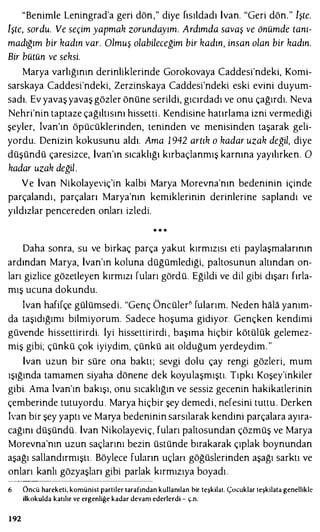 "Benimle Leningrad'a geri dön," diye fısıldadı İvan. "Geri dön." işte.
işte, sordu. Ve seçim yapmak zorundayım. Ardımda savaş ve önümde tanı­
madığım bir kadın var. Olmuş olabileceğim bir kadın, insan olan bir kadın.
Bir bütün ve seksi.
Marya varlığının derinliklerinde Gorokovaya Caddesi'ndeki, Komi­
sarskaya Caddesi'ndeki, Zerzinskaya Caddesi'ndeki eski evini duyum­
sadı. Ev yavaş yavaş gözler önüne serildi, gıcırdadı ve onu çağırdı. Neva
Nehri'nin taptaze çağıltısını hissetti. Kendisine hatırlama izni vermediği
şeyler, İvan'ın öpücüklerinden, teninden ve menisinden taşarak geli­
yordu. Denizin kokusunu aldı. Ama 1 942 artık o kadar uzak değil, diye
düşündü çaresizce, İvan'ın sıcaklığı kırbaçlanmış karnına yayılırken. O
kadar uzak değil.
Ve İvan Nikolayeviç'in kalbi Marya Morevna'nın bedeninin içinde
parçalandı, parçaları Marya'nın kemiklerinin derinlerine saplandı ve
yıldızlar pencereden onları izledi.
* * *
Daha sonra, su ve birkaç parça yakut kırmızısı eti paylaşmalarının
ardından Marya, İvan'ın koluna düğümlediği, paltosunun altından on­
ları gizlice gözetleyen kırmızı fuları gördü. Eğildi ve dil gibi dışarı fırla­
mış ucuna dokundu.
İvan hafifçe gülümsedi. "Genç Öncüler6 fularım. Neden hala yanım­
da taşıdığımı bilmiyorum. Sadece hoşuma gidiyor. Gençken kendimi
güvende hissettirirdi. iyi hissettirirdi , başıma hiçbir kötülük gelemez­
miş gibi; çünkü çok iyiydim, çünkü ait olduğum yerdeydim."
İvan uzun bir süre ona baktı; sevgi dolu çay rengi gözleri, mum
ışığında tamamen siyaha dönene dek koyulaşmıştı. Tıpkı Koşey'inkiler
gibi. Ama İvan'ın bakışı, onu sıcaklığın ve sessiz gecenin hakikatlerinin
çemberinde tutuyordu . Marya hiçbir şey demedi, nefesini tuttu . Derken
İvan bir şey yaptı ve Marya bedeninin sarsılarak kendini parçalara ayıra­
cağını düşündü . İvan Nikolayeviç, fuları paltosundan çözmüş ve Marya
Morevna'nın uzun saçlarını bezin üstünde bırakarak çıplak boynundan
aşağı sallandırmıştı . Böylece fuların uçlan göğüslerinden aşağı sarktı ve
onları kanlı gözyaşları gibi parlak kırmızıya boyadı .
6 Öncü hareketi, komünist partiler tarafından kullanılan bir teşkilat. Çocuklar teşkilata genellikle
ilkokulda katılır ve ergenliğe kadar devam ederlerdi - ç.n.
192
 