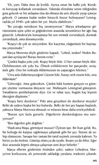"Eh, yani. Daha önce de kırıldı. Ayrıca onun bir kalbi yok. Kendi­
ni koruyup kollamak zorundasın. Yakında efendime senin tüfeğinden
gına gelecek ve bir anlaşma olsa da olmasa da seni afiyetle yiyip içmeye
gelecek. O zamana kadar neden birazcık huzur bulmayasın7 Lening­
rad'da yıl 1940- çok sakin bir yer. Mutlu olabilirsin."
"Bu çocuğu neredeyse hiç tanımıyorum." Marya arkadaşının gö­
rüntüsünü içine çekti ve göğüslerinin arasında sersemletici bir ağrı baş
gösterdi. Lebedeva'yla konuşmaya bir son vermek zorundaydı, durmak
zorundaydı, ama duramıyordu.
"Koşey'i de çok az tanıyordun. Kız kaçırma, olağanüstü bir kaynaş­
ma yöntemidir."
Marya Morevna eliyle gözlerini kapadı. "Lebed , neden? Neden Bu­
yan'dan ayrılayım? Burası benim evim."
"Çünkü başka yolu yok. Koşey böyle ölür. O her zaman böyle ölür.
Ölebilmesinin tek yolu bu. Ölmek evliliklerinin bir parçasıdır, seviş­
mek gibi. Onu bir noktada öldürmezsen ne yapacağını bilemez."
"Onu asla öldürmeyeceğim! Gitsem bile, burayı terk etsem bile, onu
öldünnem!"
"Göreceğiz. Ama gideceksin. Çünkü hala kısmen gençsin ve güne­
şin yüzüne vurmasına ihtiyacın var. Muhteşem Leningrad güneşinin.
Yanaklarını pembeleştirsin diye. Git ve rahat uyu, bugün kaç kişinin
öleceğini düşünme."
"Koşey beni durdurur." Peki ama gerçekten de durdurur muydu?
Belki de sadece başka bir kız bulurdu. Belki de her şey baştan başlardı,
yalnızca Marya Morevna olmazdı ve infazını biraz daha erteleyebilirdi.
"Bunun için fazla gururlu . Diğerlerini durdurduğunu mu sanı­
yorsun?"
"Ben diğerleri gibi değilim."
"Hadi ama Maşa, görmüyor musun7 Öylesin işte. Bir İvan geldi. Bu,
bir koltuğa iki karpuz sığdırmaya çalışmak gibi bir şey. İkisine de sa­
hip olamazsın. Savaşta her zaman bir taraf seçmek zorunda kalırsın. Ya
birini ya da ötekini. Gümüşi olanı ya da siyahı. İnsanı ya da iblisi. Eğer
ikisi arasında köprü olmaya çalışırsan seni ikiye bölerler."
Marya ellerini gözlerinin önünden çekti; sadece Lebedeva, Mar­
ya'nın korkusuna, alt çenesinde sakladığı yaralara, iradesini çıkardı-
195
 