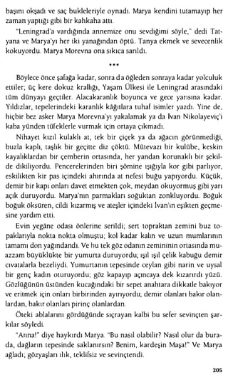 başını okşadı ve saç bukleleriyle oynadı. Marya kendini tutamayıp her
zaman yaptığı gibi bir kahkaha attı.
"leningrad'a vardığında annemize onu sevdiğimi söyle," dedi Tat­
yana ve Marya'yı her iki yanağından öptü. Tanya ekmek ve sevecenlik
kokuyordu. Marya Morevna ona sıkıca sarıldı.
.. .. ..
Böylece önce şafağa kadar, sonra d a öğleden sonraya kadar yolculuk
ettiler; üç kere dokuz krallığı, Yaşam Ülkesi ile leningrad arasındaki
tüm dünyayı geçtiler. Alacakaranlık boyunca ve gece yarısına kadar.
Yıldızlar, tepelerindeki karanlık kağıtlara tuhaf isimler yazdı. Yine de,
hiçbir bez asker Marya Morevna'yı yakalamak ya da İvan Nikolayeviç'i
kaba yünden tüfeklerle vurmak için ortaya çıkmadı.
Nihayet kızıl kulaklı at, tek bir çiçek ya da ağacın görünmediği,
buzla kaplı, taşlık bir geçitte diz çöktü. Mütevazı bir kulübe, keskin
kayalıklardan bir çemberin ortasında, her yandan korunaklı bir şekil­
de dikiliyordu. Pencerelerinden biri şömine ışığıyla kor gibi parlıyor,
eskilikten kir pas içindeki ahırında at nefesi buğu yapıyordu. Küçük,
demir bir kapı onları davet etmekten çok, meydan okuyormuş gibi yarı
açık duruyordu. Marya'nın parmakları soğuktan zonkluyordu. Boğuk
boğuk öksüren, cildi kızarmış ve ateşler içindeki lvan'ın eşikten geçme­
sine yardım etti.
Evin yegane odası önlerine serildi; sert topraktan zemini buz to­
paklarıyla nokta nokta olmuştu ; kol kadar kalın ve uzun mumlarının
tamamı don yağındandı. Ve hu tek göz odanın zemininin ortasında mu­
azzam büyüklükte bir yumurta duruyordu; ışıl ışıl çelik kabuğu demir
cıvatalarla bezeliydi. Yumurtanın tepesinde ceylan gibi narin ve uysal
bir genç kadın oturuyordu; göz kapayıp açıncaya dek kızarırdı yüzü.
Gözlüğünün üstünden kucağındaki bir sepet anahtara dikkatle bakıyor
ve eritmek için onları birbirinden ayırıyordu; demir olanları bakır olan­
lardan, bakır olanları pirinç olanlardan.
Öteki ablalarını gördüğünde sıçrayan kalbi bu sefer sevinçten şar­
kılar söyledi.
"Arına!" diye haykırdı Marya. "Bu nasıl olabilir? Nasıl olur da bura­
da, dağların tepesinde saklanırsın? Benim, kardeşin Maşa!" Ve Marya
ağladı; gözyaşları ılık, teklifsiz ve sevinçtendi.
205
 
