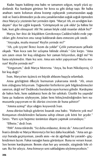 Kadın başını kaldınp ona baktı ve tamamen solgun, neşeli yüzü ay­
dınlandı. Kız kardeşini görünce bir kova su gibi dolup taştı. Bir halka
anahtarı narin kolunun altına kıstınp zıplayarak yumurtasından aşağı
indi ve İvan'a dönmeden ya da onu yanaklarından soğuk soğuk öpmeden
önce Marya'yı yüzünün her yerinden öptü. "Marya' Ah, en sevdiğim kar­
deşim !" diye bir çığlık kopardı. "Görüşmeyeli ne çok oldu' Şu haline bir
bak, kurt gibi olmuşsun! Ah! Ne zaman böyle ciddi insanlar olduk biz?"
Marya, her ikisi de küçükken Gorokovaya Caddesi'ndeki evde yap­
tıkları gibi Anna'nın onu tutup kaldırarak dans etmesini çok istedi.
"Anyuşka, mutlu musun' Keyfin yerinde mi?"
"Ah, çok iyiyim! İkinci kızım da yolda!" Çelik yumurtasını şefkatle
okşadı. "Karı koca tam bir uzlaşma halinde olmalı." Göz kırptı. "Ama
sen zaten onun bir kuş olduğunu her zaman biliyordun, değil mP Ve
bana söylemedin. Hain kız seni . Ama sen neler yapıyorsun? Mutlu mu­
sun' Keyfin yerinde mi"'
"Yorgunum," dedi Marya Morevna. "Anya, bu İvan Nikolayeviç. O
bir kuş değil."
İvan, Marya'nın üçüncü en büyük ablasını başıyla selamladı.
Anna gözlüğünü öfkeyle burnunun yukarısına ittirdi. "Ah, onun
kim olduğunu biliyorum. Teğmenler birbirlerini pek bilgilendirmezler
sanırsın, değil mi? Dedikodu buralarda tayın karnesi gibidir. Kardeşime
de bakın hele, hem sadakatsiz hem de bir sabıkalı. Üstelik bu yaşında'
Sana şu kadarını söyleyeyim, julan beni bilinçlendirdiğinden beri na­
musumla yaşıyorum ve iki dürüst civcivim de buna şahittir!"
"Amma azmış!" diye ıslığını koyuverdi İvan.
Anna dürüst bakışlı gözlerini kısarak ona baktı. "Haberin yok mu?
Komşunun elindekinden fazlasına sahip olman çok kötü bir şeydir."
Sırıttı. "Parti için hepimiz üstümüze düşeni yapmak zorundayız."
"Elbette ," dedi !van.
"Pöh!" Anna tükürdü. "Siz daha ordasınız, ikiniz de." Ama zarif sırtını
İvan'a döndü ve Marya Morevna'yı bir kez daha kucakladı. "Ama sen ge­
ceyi burada geçiriyorsun, zavallı atını -ne de ağırbaşlı bir yaratık!- güç­
lendirmen lazım. Fakat tutsağın hasta görünüyor. Buna ne versen kusar.
Sen benim kardeşimsin. Benim olan her şey senindir, sürgünde bile ol­
san. Biz bir aileyiz. Ama kimseye seni sakladığımı söylemeyeceksin."
206
 