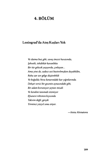 4.BÖLÜM
Leningrad'da Ateş Kuşları Yok
Ve daima buz gibi, savaş öncesi havasında,
Şehvetli, tehditkar karanlıkta
Bir tür gelecek yaşıyordu, çınlayan...
Ama yine de, sadece sesi bastırılmışken duyabildin,
Ruha zar zor gölge düşürebildi
Ve boğuldu Neva kenarındaki kar yığınlarında.
Dehşet verici bir gecenin aynasındaki gibi,
Bir adam kıvranıyor şeytan misali
Ve kendini tanımak istemiyor
Efsanevi rıhtımın kıyısında
Takvim değil, gerçek
Yirminci yüzyıl sona eriyor.
-Anna Ahmatova
209
 