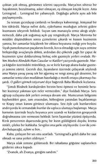 çoktan yok olmuş, görünmez izlerini taşıyordu. Marya'nın sihirsiz bir
hayaletinin; bozulmamış, asker olmayan, eş olmayan küçük kızın. Ama
Leningrad. . . Leningrad bir yabancıydı. Doğduğu şehirle aynı adı bile
paylaşmıyordu.
Su tesisatı gıcırdayıp canlandı ve lavaboya kahverengi , kimyasal bir
kin tükürdü. Marya nefret dolu, ejderhamsı musluğun zehrini gidere
kusmasını izleyerek bekledi. Suyun tam manasıyla temiz aktığı söyle­
nemezdi, daha çok soğumuş açık çay rengindeydi. Marya Morevna bir
müddet düşündükten sonra çizmelerini çıkardı ve kasten kuzinenin
yanına, bir zamanlar küçülerek bir oklava boyutuna indiği yere koydu.
Siyah pantolonunun paçalarını kıvırdı, kova olmadığı için suyu zemine
birleştirdiği avuçlarıyla döktü, ardından diz çökerek yağlı bir çaput ile
kuzinenin içine doldurulmuş birkaç eski gazeteyle yerleri ovaladı. He­
kim Maskesi Altındaki Hain Casuslar ve Katiller! yazıyordu gazetede. Mar­
ya kağıdın üzerindeki mürekkep, su ve kirle karışıp akana kadar gazete­
yi zemine sürttü. Gıcırtılı dizi, fayansların üzerinde çıtlayarak söylendi
ama Marya yavaş yavaş tek bir ağarmış ve rengi atmış gül desenini, bir
zamanlar temiz olan mutfaktan hatırladığı o motifi ortaya çıkarmayı ba­
şardı. O gülleri görmek istiyorum! diye bağırırdı Baba Blodnek kızlarına.
"Şimdi Blodnek kardeşlerden birinin beni öpmesi ve benimle bera­
ber kuzineyi yakması için neler vermezdim ," diye fısıldadı Marya. Sırtı
ağrıyıp sızlayana dek yerleri ovmaya devam etti. Mumcunun bölgesini
kaybettikleri gece, tam orasından, böbreğinin yanından bıçaklanmıştı
ve Koşey onun kanını görünce ulumuştu. Sesi öyle çok kurtlarınkini
andırıyordu ki ormandaki kurtlar da topluca ulumaya başlamıştı. Marya
karnının üzerinde boylu boyunca yere uzandı ve kaslarının gevşeyerek
doğrulmasına izin vermesini bekledi. Serin fayanslar yüzünü öpüyordu.
Kırık pencerenin dışarısında genç bir kızın güldüğünü duydu; krema
renkli, çileksi bir kahkaha. Sevgilisi ona şarkı söylüyordu: Lvov'dayeni­
den buluşacağız, aşkım ve ben...
Kaba, çınlayan bir ses onu azarladı. "Leningrad'a geleli daha bir saat
olmadı ve sana yerleri sildiriyor."
Marya ıslak zemine gülümsedi. Bir rahatlama göğsüne saplanırken
gözlerini sıkıca kapadı.
"Zvanok, ah Zvanya, gittiğini sandım."
213
 