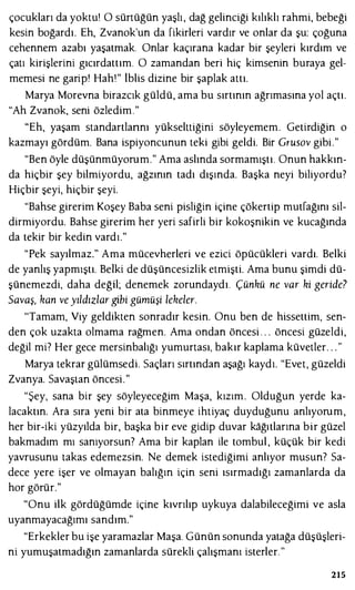 çocukları da yoktu! O sürtüğün yaşlı , dağ gelinciği kılıklı rahmi, bebeği
kesin boğardı. Eh, Zvanok'un da fikirleri vardır ve onlar da şu: çoğuna
cehennem azabı yaşatmak. Onlar kaçırana kadar bir şeyleri kırdım ve
çatı kirişlerini gıcırdattım. O zamandan beri hiç kimsenin buraya gel­
memesi ne garip' Hah!" iblis dizine bir şaplak attı.
Marya Morevna birazcık güldü, ama bu sırtının ağrımasına yol açtı.
"Ah Zvanok, seni özledim."
"Eh, yaşam standartlarını yükselttiğini söyleyemem. Getirdiğin o
kazmayı gördüm. Bana ispiyoncunun teki gibi geldi. Bir Grusov gibi."
"Ben öyle düşünmüyorum." Ama aslında sormamıştı. Onun hakkın­
da hiçbir şey bilmiyordu, ağzının tadı dışında. Başka neyi biliyordu?
Hiçbir şeyi, hiçbir şeyi.
"Bahse girerim Koşey Baba seni pisliğin içine çökertip mutfağını sil­
dirmiyordu. Bahse girerim her yeri safirli bir kokoşnikin ve kucağında
da tekir bir kedin vardı."
"Pek sayılmaz." Ama mücevherleri ve ezici öpücükleri vardı. Belki
de yanlış yapmıştı. Belki de düşüncesizlik etmişti. Ama bunu şimdi dü­
şünemezdi, daha değil; denemek zorundaydı. Çünkü ne var ki geride?
Savaş, kan ve yıldızlar gibi gümüşi lekeler.
'Tamam, Viy geldikten sonradır kesin. Onu ben de hissettim, sen­
den çok uzakta olmama rağmen. Ama ondan öncesi . . . öncesi güzeldi,
değil mi? Her gece mersinbalığı yumurtası, bakır kaplama küvetler. . . "
Marya tekrar gülümsedi. Saçları sırtından aşağı kaydı. "Evet, güzeldi
Zvanya. Savaştan öncesi."
"Şey, sana bir şey söyleyeceğim Maşa, kızım. Olduğun yerde ka­
lacaktın. Ara sıra yeni bir ata binmeye ihtiyaç duyduğunu anlıyorum,
her bir-iki yüzyılda bir, başka bir eve gidip duvar kağıtlarına bir güzel
bakmadım mı sanıyorsun? Ama bir kaplan ile tombul , küçük bir kedi
yavrusunu takas edemezsin. Ne demek istediğimi anlıyor musun? Sa­
dece yere işer ve olmayan balığın için seni ısırmadığı zamanlarda da
hor görür."
"Onu ilk gördüğümde içine kıvrılıp uykuya dalabileceğimi ve asla
uyanmayacağımı sandım."
"Erkekler bu işe yaramazlar Maşa. Günün sonunda yatağa düşüşleri­
ni yumuşatmadığın zamanlarda sürekli çalışmanı isterler. "
215
 