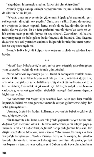 "Yaşadığımı hissetmek istedim. Başka biri olmak istedim."
Zvanok ayağa kalkıp kırmızı pantolonunun tozunu silkeledi, sonra
da ellerini beline koydu.
"Pekala, umarım o zeminde çiğnenmiş köpek gibi uzanmak, ger­
çekleşmesini dilediğin tek şeydir." Omuzlarını silkti. Sonra domovoya
tek ayağının üstünde hopladı, kendi etrafında üç kez döndü, derin bir
nefes aldı ve durdu. Bir an için gözlerini kısarak Marya'ya baktı ve ye­
lek cebine uzanıp minik, beyaz bir şey çıkardı. Zvanok'un tek başına
taşıyamayacağı bir hale gelene kadar büyüdü de büyüdü. Onu fayansa
düşürdü: pek çok yerinden çatlamış, kulpunda kirazlar bulunan porse­
len bir çay fincanıydı bu.
Zvanok halka biçimli kulpun tam ortasına zıpladı ve gözden kay­
boldu.
• • •
"Maşaı" lvan Nikolayeviç'in sesi , sertçe esen rüzgarla savrulan geçen
yılın yaprakları eşliğinde evin içinde gümbürdedi .
Marya Morevna uyanmaya çalıştı. Kendini zorlayarak mutfak zemi­
ninden kalktı, kemikleri hoşnutsuzlukla çatırdadı, sırtı hala ağrıyordu;
ama o berbat, şiddetli sancı hafiOemişti. Siyah ceketinin üzerindeki toz­
ları temizledi; üzerindekini çıkarmak için hala çok soğuktu ve lvan'ın
caddede giymemesi gerektiğini söylediği mareşal üniforması dışında
hiçbir şeyi yoktu .
"İyi haberlerim var Maşa!" diye seslendi ivan. Altın saçlı başı mutfak
kapısında belirdi ve onu görünce yüzünde oluşan gülümseme odayı bir
soba gibi aydınlattı.
Uzun saç örgülü bir kadın, kollarında uyuyan bir bebekle çekinerek
onu takip ediyordu.
"iskan Komitesi bu lanet olası eski yerde yaşamak isteyen birini bul­
duğuna öyle memnun oldu ki, bizden sadece burayı bir aileyle paylaş­
mamızı istediler. Olağanüstü, değil mil Sahip olduğumuz boş alanı bir
düşünsene! Marya Morevna, seni Kseniya Yefremovna Ozernaya ve kızı
Sofiya'yla tanıştırayım. Yoldaş Kseniya hemşirelik okuyor, bu yüzden
burada olmasından memnun kalacağımıza eminim. Maşenka, yerleri
tek başına mı temizlemeye çalıştın sen7 Sabun ya da kova olmadan hem
216
 