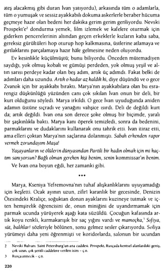ateş alacakmış gibi duran lvan yatıyordu), arkasında tüm o adamlarla,
tüm o yumuşak ve sessiz ayakkabılı dokuma askerlerle beraber hücuma
geçmeye hazır olan bedeni her dakika gerim gerim geriliyordu. Nevski
Prospekt'e2 dondurma yemek, film izlemek ve kafelere oturmak için
giderken pencerelerinin altından geçen erkeklerle kızların kaba saba,
gereksiz gürültüleri hop oturup hop kalkmasına, üstlerine atlamaya ve
gırtlaklarını parçalamaya hazır hale gelmesine neden oluyordu.
Ev kesinlikle küçülmüştü; bunu biliyordu. Önceden mütemadiyen
saydığı, yok olmuş kobalt ve gümüşi perdeden, yok olmuş yeşil ve al­
tın sarısı perdeye kadar olan beş adım, artık üç adımdı. Fakat belki de
adımları daha uzundu. Artık o kadar az haldıh hi, diye düşündü ve o gece
Zvanok için bir ayakkabı bıraktı. Marya'nın ayakkabılara olan bu esra­
rengiz düşkünlüğü yüzünden canı çok sıkılan İvan onun bir deli, bir
kurt olduğunu söyledi. Marya irkildi. O gece İvan uyuduğunda aniden
adamın üstüne sıçradı ve yanağını vahşice ısırdı. Deli de değildi kurt
da; artık değildi. lvan ona son derece şoke olmuş bir biçimde, yaralı
bir şaşkınlıkla baktı. Marya kanı öperek temizledi , sonra da bedenini,
parmaklarını ve dudaklarını kullanarak onu tahrik etti. lvan itiraz etti,
ama elleri çoktan Marya'nın saçlarına dolanmıştı. Sabah erkenden rapor
vermek zorundayım Maşa'
Yaşayanların ve ölülerin dünyasından Partili bir kadın olmak için mi kaç­
tım sanıyorsun? Bağlı olman gereken hişi benim, senin kommissar'ın benim.
Ve lvan ona boyun eğdi, her zamanki gibi.
• • •
Marya, Kseniya Yefremovna'nın tuhaf alışkanlıklarını uyuyamadığı
için keşfetti. Ocak ayının uzun, zifiri karanlık bir gecesinde, Denizin
Ötesindeki Kraliçe, soğuktan donan ayaklarını kuzineye tutmak ve iç­
ten hemşirelik öğrencisini de , onun miniğini de uyandırmamak için
parmak ucunda yürüyerek aşağı kata süzüldü. Çocuğun kafasında ar­
tık koyu renkli, karmakarışık bir saç yığını vardı ve mamoçha,1 So{iya,
süt, balıklar! sözleriyle bölünen , sonu gelmez sesler çıkarıyordu. Sofiya
yürümeyi daha yeni öğrenmişti ve koridorlarda, salonun bir ucundan
220
Nevski Bulvarı. Sainl Peıersburg'un ana caddesi. Prospckı, Rusçada kenlsel alanlardaki geniş,
çok uzun, çok şeritli caddelere verilen isim - ç.n.
Rusça annecik - ç.n.
 