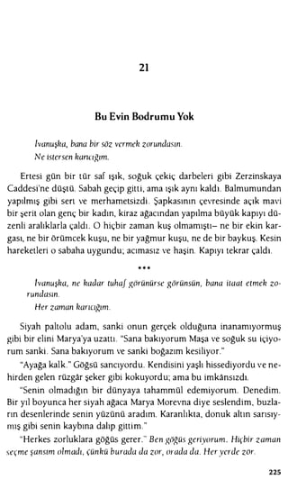 21
Bu Evin Bodrumu Yok
lvanuşka, bana bir söz vermek zorundasın.
Ne istersen kancığım.
Ertesi gün bir tür saf ışık, soğuk çekiç darbeleri gibi Zerzinskaya
Caddesi'ne düştü. Sabah geçip gitti, ama ışık aynı kaldı. Balmumundan
yapılmış gibi sen ve merhametsizdi . Şapkasının çevresinde açık mavi
bir �erit olan genç bir kadın, kiraz ağacından yapılma büyük kapıyı dü­
zenli aralıklarla çaldı. O hiçbir zaman kuş olmamıştı- ne bir ekin kar­
gası, ne bir örümcek kuşu, ne bir yağmur kuşu, ne de bir baykuş. Kesin
hareketleri o sabaha uygundu; acımasız ve haşin. Kapıyı tekrar çaldı.
* * *
lvanuşka, ne kadar tuhaf görünürse görünsün, bana itaat etmek zo­
rundasın.
Her zaman karıcığım.
Siyah paltolu adam, sanki onun gerçek olduğuna inanamıyormuş
gibi bir elini Marya'ya uzattı. "Sana bakıyorum Maşa ve soğuk su içiyo­
rum sanki . Sana bakıyorum ve sanki boğazım kesiliyor."
"Ayağa kalk." Göğsü sancıyordu. Kendisini yaşlı hissediyordu ve ne­
hirden gelen rüzgar şeker gibi kokuyordu; ama bu imkansızdı.
"Senin olmadığın bir dünyaya tahammül edemiyorum. Denedim.
Bir yıl boyunca her siyah ağaca Marya Morevna diye seslendim, buzla­
rın desenlerinde senin yüzünü aradım. Karanlıkta, donuk altın sarısıy­
mış gibi senin kaybına dalıp gittim."
"Herkes zorluklara göğüs gerer." Ben göğüs geriyorum. Hiçbir zaman
seçme şansım olmadı, çünkü burada da zor, orada da. Heryerde zor.
225
 
