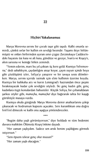22
Hiçbiri Yakalanamaz
Marya Morevna sırrını bir çocuk taşır gibi taşıdı. Kalbi onunla se­
mirdi, çünkü sırlar bir kalbin en sevdiği besindir. Yaşamı ikiye bölün­
müştü ve onları birbirinden ayıran sınır çizgisi Zerzinskaya Caddesi'n­
deki hayatını üst kata ve alt kata, gündüze ve geceye , lvan'a ve Koşey'e,
altın sarısına ve kemiğe bölen zemindi.
"Yemin ederim, mart bu yıl çoktan üç kere geldi Kseniya Yefremov­
na," dedi sabahleyin, çaydanlığını ateşe koyar, çayın suyun içinde boya
gibi çözülüşünü izler, Sofiya'yı yatıştırır ve bir tavaya sosis dilimler­
ken. Marya, sırrını içeride tutmak için elini kalbinin üzerine koydu.
Kseniya bir kahkaha alll ve karın Leningrad'ı hazirandan önce peşini
bırakmayacak kadar çok sevdiğini söyledi. lki genç kadın gibi, genç
kadınlara özgü konulardan bahsettiler. Küçük Sofiya, bir çobanaldatan
şarkısı söyler gibi, mamoçka, mamoçka! diye bağırarak tahta bir kaşığı
gürültüyle masaya vurdu.
Kseniya okula gittiğinde Marya Morevna demir anahtarlarını çekip
çıkaracak ve bodrumun kapısını açacaktı. Sırrı karanlıktan ona doğru
fırıl fırıl dönecek ve kalbi onu aşağıya yönlendirecekti.
• • •
"Bugün daha yaşlı görünüyorsun," diye fısıldadı ve tüm bedenini
duvara mahkum Ölümsüz Koşey'inkine dayadı.
"Her zaman yaşlıydım. Sadece sen artık benim yaşlılığımı görmek
istiyorsun."
"Seni öpsem tekrar genç olur musun?"
"Her zaman yaşlı olacağım."
233
 
