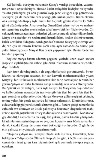 Küf kokulu, çürüyen mahzende Koşey'e verdiği öpücükler, yaşamı­
nın en tatlı öpücükleriydi. Hatta o kadar tatlıydılar ki dişleri sızlıyordu.
Ya ona yaslanıyor, ya onu yumruklayıp genç kızlığını alıp götürmekle
suçluyor, ya da bedenini canı çektiği gibi kullanıyordu. Bazen ellerini
ona uzattığında Koşey öyle mutlu bir biçimde gülümsüyordu ki öldü­
ğünü düşünüyordu. Ama uyarılışı ölmediğini gösteriyordu ve mahze­
nin zeminine saçılan menisinden tuhaf mavi bitkiler filizleniyordu. Çi­
çek açtıklarında azar azar polenleri çıkıyor, sonra da tekrar ölüyorlardı.
Marya ona çiçekleri ve neden artık kırışıklıkları, keskin dişleri ve uzun,
fırlak kemikleri olduğunu sorduğunda Ölümsüz Koşey şöyle cevap ver­
di; "En çok ne zaman kendini canlı ama aynı zamanda da ölüme çok
yakın hissediyorsun Marya? Ben orada yaşıyorum işte. Benim bedenim
bundan yapılmış."
Böylece Marya başını adamın göğsüne yasladı; uzun siyah saçları
Koşey'in çıplaklığını bir cübbe gibi örttü. "Sanırım sonunda evlendik,"
diye fısıldadı.
lvan işten döndüğünde, o da çoğunlukla yaşlı görünüyordu. Pirzo­
lalarını ve ekmeğini sessizce , bir tür kasvetli merhametsizlikle yiyor;
Marya'yı bir tür kasvetli merhametsizlikle sarıp sarmalıyor; teninin her
yerini öpüyor ve daha fazlasına sahip olmadığı için ona küfrediyordu.
Bu öpücükler de tatlıydı, hatta öyle tatlıydı ki Marya'nın başı dönüyor
ve kalbi onların arasında bir tramvay gibi bir ileri bir geri, bir ileri bir
geri son sürat gidip geliyordu. Marya Morevna gülümseyişini cebinde,
tenine yakın bir yerde taşıyordu ki kimse çalamasın. Zihninde sırrına,
zulasına dalıp gidiyordu; sanki altınmış gibi . . . Pazara gittiği zamanlarda
çabucak eve dönüyor ve kışlık paltosuyla bluzunun düğmelerini mah­
zende açarak göğüslerini Koşey'in dudaklarına bastırıyordu. lvan'ın eve
geç döndüğü zamanlarda bir aşağı bir yukarı, paldır küldür yürüyordu
ki adımlarının sesini duysun ve eve, ona koşsun- ama böyle zamanlar­
da alt kattaki Koşey de onun kimi beklediğini anlıyordu. O günlerde
etin yalnızca en yumuşak parçalarını yedi .
"Hoşuna gidiyor mu Kostya? Orada asılı durmak, karanlıkta, beni
bekleyerek?" diye sordu Ölümsüz Koşey'e bir gün, küçük mahzen pen­
ceresinden içeri giren kare biçimindeki ışık zeminde yavaşça seyahat
ederken.
234
 