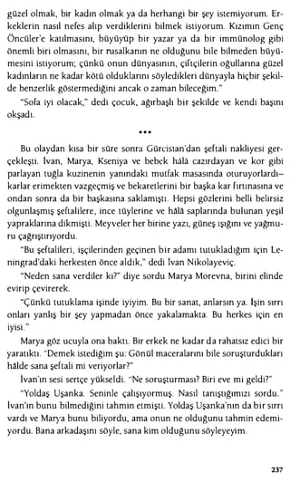 güzel olmak, bir kadın olmak ya da herhangi bir şey istemiyorum. Er­
keklerin nasıl nefes alıp verdiklerini bilmek istiyorum. Kızımın Genç
Öncüler'e katılmasını, büyüyüp bir yazar ya da bir immünolog gibi
önemli biri olmasını, bir rusalkanın ne olduğunu bile bilmeden büyü­
mesini istiyorum; çünkü onun dünyasının, çiftçilerin oğullarına güzel
kadınların ne kadar kötü olduklarını söyledikleri dünyayla hiçbir şekil­
de benzerlik göstermediğini ancak o zaman bileceğim."
"Sofa iyi olacak," dedi çocuk, ağırbaşlı bir şekilde ve kendi başını
okşadı.
• • •
Bu olaydan kısa bir süre sonra Gürcisıan'dan şeftali nakliyesi ger­
çekleşti. lvan, Marya, Kseniya ve bebek hala cazırdayan ve kor gibi
parlayan tuğla kuzinenin yanındaki mutfak masasında oturuyorlardı­
karlar erimekten vazgeçmiş ve bekaretlerini bir başka kar fırtınasına ve
ondan sonra da bir başkasına saklamıştı. Hepsi gözlerini belli belirsiz
olgunlaşmış şeftalilere, ince tüylerine ve hala saplarında bulunan yeşil
yapraklarına dikmişti. Meyveler her birine yazı, güneş ışığını ve yağmu­
ru çağrıştırıyordu.
"Bu şeftalileri , işçilerinden geçinen bir adamı tutukladığını için Le­
ningrad'daki herkesten önce aldık," dedi lvan Nikolayeviç.
"Neden sana verdiler ki?" diye sordu Marya Morevna, birini elinde
evirip çevirerek.
"Çünkü tutuklama işinde iyiyim. Bu bir sanat, anlarsın ya. İşin sırrı
onları yanlış bir şey yapmadan önce yakalamakta. Bu herkes için en
iyisi ."
Marya göz ucuyla ona baktı. Bir erkek ne kadar da rahatsız edici bir
yaratıktı. "Demek istediğim şu: Gönül maceralarını bile soruşturdukları
halde sana şeftali mi veriyorlar?"
ivan'ın sesi sertçe yükseldi. ''Ne soruşturması? Biri eve mi geldi?"
"Yoldaş Uşanka. Seninle çalışıyormuş. Nasıl tanıştığımızı sordu."
lvan'ın bunu bilmediğini tahmin etmişti. Yoldaş Uşanka'nın da bir sırrı
vardı ve Marya bunu biliyordu, ama onun ne olduğunu tahmin edemi­
yordu. Bana arkadaşını söyle, sana kim olduğunu söyleyeyim.
237
 