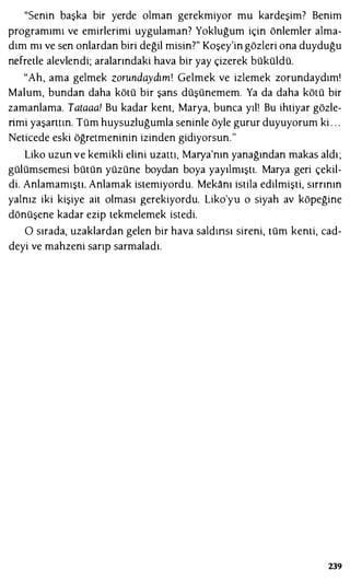 "Senin başka bir yerde olman gerekmiyor mu kardeşim? Benim
programımı ve emirlerimi uygulaman? Yokluğum için önlemler alma­
dım mı ve sen onlardan biri değil misin?" Koşey'in gözleri ona duyduğu
ndretle alevlendi; aralarındaki hava bir yay çizerek büküldü.
"Ah, ama gelmek zorundaydım! Gelmek ve izlemek zorundaydım!
Malum, bundan daha kötü bir şans düşünemem. Ya da daha kötü bir
zamanlama. Tataaa! Bu kadar kent, Marya, bunca yıl! Bu ihtiyar gözle­
rimi yaşantın. Tüm huysuzluğumla seninle öyle gurur duyuyorum ki . . .
Neticede eski öğretmeninin izinden gidiyorsun."
Lika uzun ve kemikli elini uzattı, Marya'nın yanağından makas aldı ;
gülümsemesi bütün yüzüne boydan boya yayılmıştı. Marya geri çekil­
di. Anlamamıştı. Anlamak istemiyordu. Mekanı istila edilmişti, sırrının
yalnız iki kişiye ait olması gerekiyordu. Liko'yu o siyah av köpeğine
dönüşene kadar ezip tekmelemek istedi.
O sırada, uzaklardan gelen bir hava saldınsı sireni, tüm kenti, cad­
deyi ve mahzeni sarıp sarmaladı.
239
 