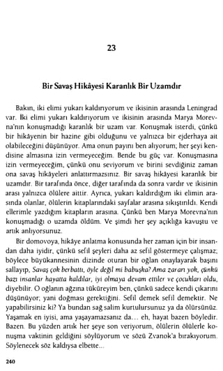 23
Bir Savaş Hikayesi Karanlık Bir Uzamdır
Bakın, iki elimi yukarı kaldınyorum ve ikisinin arasında Leningrad
var. İki elimi yukarı kaldırıyorum ve ikisinin arasında Marya Morev­
na'nın konuşmadığı karanlık bir uzam var. Konuşmak isterdi, çünkü
bir hikayenin bir hazine gibi olduğunu ve yalnızca bir ejderhaya ait
olabileceğini düşünüyor. Ama onun payını ben alıyorum; her şeyi ken­
disine almasına izin vermeyeceğim. Bende bu güç var. Konuşmasına
izin vermeyeceğim, çünkü onu seviyorum ve birini sevdiğiniz zaman
ona savaş hikayeleri anlattırmazsınız. Bir savaş hikayesi karanlık bir
uzamdır. Bir tarafında önce, diğer tarafında da sonra vardır ve ikisinin
arası yalnızca ölülere aittir. Ayrıca, yukarı kaldırdığım iki elimin ara­
sında olanlar, ölülerin kitaplarındaki sayfalar arasına sıkıştırıldı. Kendi
ellerimle yazdığım kitapların arasına. Çünkü ben Marya Morevna'nın
konuşmadığı o uzamda öldüm. Ve şimdi her şey açıklığa kavuştu ve
artık anlıyorsunuz.
Bir domovoya, hikaye anlatma konusunda her zaman için bir insan­
dan daha iyidir, çünkü sefil şeyleri daha az sefil göstermeye çalışmaz;
böylece büyükannesinin dizinde oturan bir oğlan onaylayarak başını
sallayıp, Savaş çoh berbattı, öyle değil mi babuşha? Ama zaran yoh, çünhü
bazı insanlar hayatta haldı/ar, iyi olmaya devam ettiler ve çocukları oldu,
diyebilir. O oğlanın ağzına tüküreyim ben, çünkü sadece kendi çıkarını
düşünüyor; yani doğması gerektiğini . Sefil demek sefil demektir. Ne
yapabilirsiniz ki? Ya bundan sağ salim kurtulursunuz ya da ölürsünüz.
Yaşamak en iyisi, ama yaşayamazsanız da . . . eh, hayat bazen böyledir.
Bazen. Bu yüzden artık her şeye son veriyorum, ölülerin ölülerle ko­
nuşma vaktinin geldiğini söylüyorum ve sözü Zvanok'a bırakıyorum.
Söylenecek söz kaldıysa elbette. . .
240
 