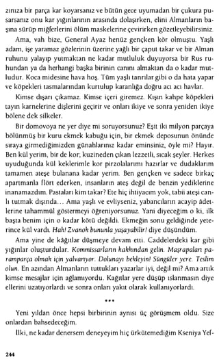 zınıza bir parça kar koyarsanız ve bütün gece uyumadan bir çukura pu­
sarsanız onu kar yığınlarının arasında dolaşırken, elini Almanların ba­
şına sürüp miğferlerini ölüm maskelerine çevirirken gözetleyebilirsiniz.
Ama, vah bize, General Ayaz henüz gençken kör olmuştu. Yaşlı
adam, işe yaramaz gözlerinin üzerine yağlı bir çaput takar ve bir Alman
ruhunu yalayıp yutmaktan ne kadar mutluluk duyuyorsa bir Rus ru­
hundan ya da herhangi başka birinin canını almaktan da o kadar mut­
ludur. Koca midesine hava hoş. Tüm yaşlı tanrılar gibi o da hata yapar
ve köpekleri tasmalarından kurtulup karanlığa doğru acı acı havlar.
Kimse dışarı çıkamaz. Kimse içeri giremez. Kışın kahpe köpekleri
tayın karnelerine dişlerini geçirir ve onları ikiye ve sonra yeniden ikiye
bölene dek silkeler.
Bir domovoya ne yer diye mi soruyorsunuz? Eşit iki milyon parçaya
bölünmüş bir kuru ekmek kabuğu için, bir ekmek deposunun önünde
sıraya girmediğimizden günahlarınız kadar eminsiniz, öyle mi? Hayır.
Ben kül yerim, bir de kor; kuzineden çıkan lezzetli, sıcak şeyler. Herkes
uyuduğunda kül keklerimle kor pirzolalarımı hazırlar ve dudaklarım
tamamen ateşe bulanana kadar yerim. Ben gençken ve sadece birkaç
apartmanla flört ederken, insanların ateş değil de benzin yediklerine
inanamazdım. Pastaları kim takar? Ete hiç ihtiyacım yok, tabii ateşi can­
lı tutmak dışında . . . Ama yaşlı ve evliyseniz, yabancıların acayip adet­
lerine tahammül göstermeyi öğreniyorsunuz. Yani diyeceğim o ki, ilk
başta benim için o kadar kötü değildi. Ekmeğin sonu geldiğinde yete­
rince kül vardı. Hah! Zvanok bununla yaşayabilir! diye düşündüm.
Ama yine de kağıtlar düşmeye devam etti . Caddelerdeki kar gibi
yığınlar oluşturdular. Kommissarlann hakkından gelin. Maşrapa/an pa­
ramparça olmak için yalvanyor. Dolunayı bekleyin! Süngüler yere. Teslim
olun. En azından Almanların tuttukları yazarlar iyi, değil mi? Ama artık
kimse mesaj lar için ağlamıyordu. Kağıtlar yere düşüp ıslanmasın diye
ellerini uzatıyorlardı ve sonra onları yakıt olarak kullanıyorlardı.
.. .. ..
Yeni yıldan önce hepsi birbirinin aynısı üç görüşmem oldu. Size
onlardan bahsedeceğim.
tiki, ne kadar denersem deneyeyim hiç ürkütemediğim Kseniya Yef-
244
 