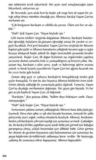 256
nün sükunetini tercih ediyorlardı. Her şeyin nasıl sonuçlanacağını zaten
biliyorlardı, anlıyorsun ya.
Bir keresinde, aynı anda hem bu kadar çok renge hem de taştan bir yü­
reğe sahip olması mümkün olmadığı için, Alkonost, kardeşi Yaşam Çan'na
merhamet etti.
"Çok kınlgansın kardeşim ve sıklıkla da çaresiz. ôlüm seni her an ala­
bilir. "
"Hah!" dedi Yaşam Çan. "Hayat böyledir işte. "
Gök mavisi telekleri rüzgarda dalgalanan Alkonosı, kardeşini bulutlar­
dan öğrendiği, bulutlann da güneşten öğrendiği sonsuz bir yardım ve sev­
giyle kucakladı. Pınl pınl kanatlan Yaşam Çan'nın etrafında bir kilisenin
kapılan gibi açıldı ve Alkonost kanatlannı çektiğinde havanın ışığa ve ışığın
havaya dönüşecek kadar yüksek bir dağın zirvesindeki yuvasında beraber
yatıyorlardı. Kuşlar Çan, ilk doğan kızlannın saç örgülerinden yapılmış
yuvasının damını samanla örttü ve yumuşaklığının eşi benzeriyoktu. Mu­
azzam kuş, kardeşini o altın sansı, siyah ve kahverengi iplerin arasına
yatırdı ve kendi lezzetli yiyeceklerini Yaşam Çan'nın ağzına kusarak onu
bir civciv besler gibi besledi.
Zaman akıp geçti ve yalnızca kardeşlerin konuşabileceği türden gizli
şeyler konuşuldu. Ve tüm bu süre boyunca Alkonost bileklerini örten telek­
lerinin altında sakladığı bir yumurtayla gizlice ilgilendi. Yumurta, Yaşam
Çan'na duyduğu merhametten doğmuştu. Her geçen gün büyüdü. Ve her
gün acıyla haykırdı Yaşam Çan, eli böğründe.
"Kardeşim," diye gözyaşı döktü, "kalbim ikiye bölünüyor sanki. Daya­
namayacağım. "
"Hah!" dedi Kuşlar Çan. "Hayat böyledir işte. "
Yumurtanın çatlama zamanı yaklaştığında Alkonost bunu dahafazla giz­
leyemedi. Hava olan ışıkta ve ışık olan havada kocaman, simsiyah bir ışıkla
parlıyordu; üzeri soğuk, renksiz elmaslarla bezeliydi. Alkonost, kendisinin­
kinden çok kardeşinin çehresini taşıdığı için yumurtayı sevmedi. Çatladığın­
da, iki kardeş birlikteyaptıklan şeyin içinde bekleyeni görmek için kabuğun
paramparça olmuş, yıldızlı kenanndan içeri dikkatle baktı. Görür görmez
her ikisinin de gücünün boyutunun asla bulunamaması için yumurtayı ka­
payıp kalplerinin derinliklerinde saklamaya karar verdiler. Bir karıavuğu,
çatlamış biryumurtayı tekrar kapayamaz. Alkonosı kapayabilir.
 