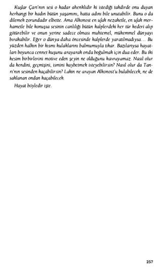 Kuşlar Çan'nın sesi o kadar ahenklidir ki istediği takdirde onu duyan
herhangi bir kadın bütün yaşamını, hatta adını bile unutabilir. Bunu o da
dilemek zorundadır elbette. Ama Alkonost en ufak nezaketle, en ufak mer­
hametle bile konuşsa sesinin canlılığı bütün kalplerdeki her tür kederi alıp
götürebilir ve onun yerine sadece olması muhtemel, mükemmel dünyayı
bırakabilir. Eğer o dünya daha öncesinde kalplerde yaratılmadıysa. . . Bu
yüzden halkın bir kısmı kulaklannı balmumuyla tıkar. Bazılanysa hayat­
lan boyunca cennet kuşunu arayarak onda boğulmak için dua eder. Bu iki
kesim birbirlerini motive eden şeyin ne olduğunu kavrayamaz. Nasıl olur
da kendini, geçmişini, ismini kaybetmek isteyebilirsin? Nasıl olur da Tan­
n'nın sesinden kaçabilirsin? Lakin ne arayan Alkonost'u bulabilecek, ne de
saklanan ondan kaçabilecek.
Hayat böyledir işte.
257
 