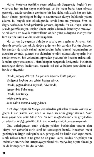 Marya Morevna özellikle cesur Aleksandr Sergeyeviç Puşkin'i se­
viyordu; her an her şeyin olabileceği ve bir kızın buna hazır olması
gerektiği, cadde tarafının zeminine bir kez daha çakılacak her şey için
hazır olması gerektiğini bildiği o savunmasız dünya hakkında yazan
adamı. Bu büyük şairi okuduğunda kendi kendine, yavaşça, Evet, bu
doğru çünkü bunu kendi gözlerimle gördüm, diyordu. Ya da, Hayır, sihir bu
şekilde gerçekleşmiyor. Puşkin'i hem kuşlarla hem de kendisiyle mukaye­
se ediyordu ve zavallı müteveffanın ondan yana olduğuna inanıyordu;
birbirlerine sadık ve omuz omuzaydılar.
Marya, on üç yaşında olduğu o sabah, sonu gelmez Arnavut kal­
dırımlı sokaklardan okula doğru giderken bir yandan Puşkin okuyor,
bir yandan da siyah ceketli adamlardan, kaba çizmeli kadınlardan ve
avurtları çökmüş gazeteci çocuklardan kendini ustaca sakınıyordu. Hiç
sendelemeden, hiç yolundan sapmadan yüzünü bir kitabın ardına sak­
lamakta epey ustalaşmıştı. Hem kitaplar rüzgarı da kesiyordu. Puşkin'in
neredeyse ekmek kadar tatlı, sıcacık, ışıl ışıl ve bakırsı sözcükleri kal­
binde çınlıyordu:
Orada, gözyaşı dökerek, bir çar kızı, hücrede kilitli yatıyor.
Ve Efendi Bozkurt ona çok iyi hizmet ediyor.
Orada, göğün altında kayarak, havanında,
uçuyor iblis Baba Yaga.
Orada, Çar Koşey,
eıiyip gitmiş epey,
donuk altın sansına dalıp giderek.
Evet, diye düşündü Marya, odunlardan yükselen duman kokusu ve
geçen kıştan kalma kar, uzun ve siyah saçlarını geriye iterken. Sihir
bunuyapar. Seni eıitip bitilir. Seni bir kere kulağından tuttu mu gerçek dün­
ya gitgide sessizliğe gömülür, td ki onu neredeyse hiç duymayıncaya dek.
Onu anladığından emin olduğu yoldaşı Puşkin'den cesaret alan
Marya her zamanki esrik sınıf içi sessizliğini bozdu. Kocaman mavi
gözleriyle tedirgin tedirgin bakan, genç güzel bir kadın olan öğretmeni ,
sınıfı Yoldaş Lenin'in ne genç ne de güzel karısı Yoldaş Krupskaya'nın
erdemleri üzerine bir tartışmaya yönlendirdi. Marya hiç niyeti olmadığı
halde konuşurken buldu kendini.
24
 