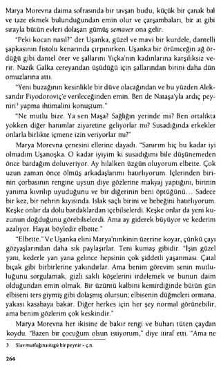 Marya Morevna daima sofrasında bir tavşan budu, küçük bir çanak bal
ve taze ekmek bulunduğundan emin olur ve çarşambaları, bir at gibi
sırayla bütün evleri dolaşan gümüş semaver ona gelir.
"Peki kocan nasıl?" der Uşanka, güzel ve mavi bir kurdele, dantelli
şapkasının fistolu kenarında çırpınırken. Uşanka bir örümceğin ağ ör­
düğü gibi dantel örer ve şallarını Yiçka'nın kadınlarına karşılıksız ve­
rir. Nazik Galka cereyandan üşüdüğü için şallarından birini daha dün
omuzlarına attı.
"Yeni buzağının kesinlikle bir düve olacağından ve bu yüzden Alek­
sandır Fiyodoroviç'e verileceğinden emin. Ben de Nataşa'yla ardıç pey­
niri 1 yapma ihtimalini konuştum."
"Ne mutlu bize. Ya sen Maşa? Sağlığın yerinde mi? Ben ortalıkta
yokken diğer hanımlar ziyaretine geliyorlar mı? Susadığında erkekler
onlarla birlikte içmene izin veriyorlar mı?"
Marya Morevna çenesini ellerine dayadı. "Sanırım hiç bu kadar iyi
olmadım Uşanoşka. O kadar iyiyim ki susadığımı bile düşünemeden
önce bardağım doluveriyor. Ay hilalken üzgün oluyorum elbette. Çok
uzun zaman önce ölmüş arkadaşlarımı hatırlıyorum. İçlerinden biri­
nin çorbasının rengine uysun diye gözlerine makyaj yaptığını, birinin
yanıma kıvrılıp uyuduğunu ve bir diğerinin beni öptüğünü. . . Sadece
bir kez, bir nehrin kıyısında. Islak saçlı birini ve bebeğini hatırlıyorum.
Keşke onlar da dolu bardaklardan içebilselerdi. Keşke onlar da yeni ku­
zunun doğduğunu görebilselerdi. Ama ay giderek büyüyor ve kederim
azalıyor. Hayat böyledir elbette. "
"Elbette." Y e Uşanka elini Marya'nınkinin üzerine koyar, çünkü çayı
gözyaşlarından daha sık paylaşırlar. Teni kumaş gibidir. "İşin güzel
yanı, kederle yan yana gelince hepsinin çok şiddetli yaşanması. Çatal
bıçak gibi birbirlerine yakındırlar. Ama benim görevim senin mutlu­
luğunu sorgulamak, gizli saklı köşelerini irdelemek ve bunun daim
olduğundan emin olmak. Bir üzüntü kalbini kemirdiğinde bütün gün
elbiseni ters giymiş gibi dolaşmış olursun; elbisenin düğmeleri ormana,
yakası kasabaya bakar. Diğer herkes için her şey normal görünebilir,
ama benim gözlerim çok keskindir."
Marya Morevna her ikisine de bakır rengi ve buharı tüten çaydan
koydu. "Bazen bir çocuğum olsun istiyorum," diye itiraf etti. "Ama ne
3 Slavmutfağına özgü bir peynir - ç.n.
264
 