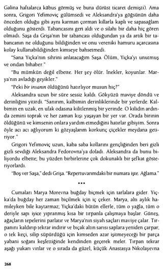 Galina haftalarca kabus görmüş ve buna dürüst ticaret demişti). Ama
sonra, Grigori Yefimoviç gülümsedi ve Aleksandra'ya göğsünün daha
önceden olduğu gibi aynı karman çorman kıllarla kaplı ve sapasağlam
olduğunu gösterdi. Tabancasını geri aldı ve o silahı bir daha hiç gören
olmadı. Saşa da Grişa'nın bir tabancası olduğundan ya da artık bir ta­
bancanın ne olduğunu bildiğinden ve onu vereniki hamuru açarcasına
kolay kullanabildiğinden kimseye bahsetmedi.
"Sana Yiçka'nın sihrini anlatacağım Saşa. Ölüm, Yiçka'yı unutmuş
ve ondan bihaber."
"Bu mümkün değil elbette. Her şey ölür. İnekler, koyunlar. Mar­
ya'nın avladığı geyikler."
"Peki bir insanın öldüğünü hatırlıyor musun hiç7"
Aleksandra uzun bir süre sessiz kaldı. Gökyüzü maviye döndü ve
derinliğini yitirdi. "Sanırım, kalbimin derinliklerinde bir yerlerde. Kal­
bimin en uzak, en ufak odasına kilitlenmiş bir yerinde. O kilidin ardın­
da zemini toprak ve her zaman kışı yaşayan bir yer var. Orada birinin
öldüğünü ve kimsenin onlara yardım etmediğini hatırlar gibiyim. Sonra
öyle acı acı ağlıyorum ki gözyaşlarım korkunç çiçekler meydana geti­
riyor."
Grigori Yefimoviç uzun, kaba saba kollarını gençliğinden beri gizli
gizli sevdiği Aleksandra Fedorovna'ya doladı . Aleksandra da bunu bi­
liyordu elbette; bu yüzden birbirlerine çok dokunaklı bir şefkat göste­
riyorlardı.
"Boş ver Saşa," dedi Grişa. "Repertuvarımdaki bir numara işte. Ağlama."
* . ..
Cumaları Marya Morevna buğday biçmek için tarlalara gider. Yiç­
ka'da buğday her zaman biçilmek için iç çeker. Marya, altı aylık ha­
mileyken bile kaytarmaz; Yiçka'daki bütün ellerle , tüm o yağla, tüm o
deriyle sapı iyice yıpranmış kısa bir tırpanla çalışmaya başlar. Güneş,
ağaçların tepelerini parlatır ve Marya'nın siyah saçları maviye çalar. Tır­
panını kaldırıp tekrar indirir ve bıçak altın sarısı saplara yeniden çarpar;
o tek keçi, silip süpürdüğü için kimseden azar işitmeyeceği bir parça
yabani soğanı keşfettiğinde kendinden geçerek meler. Tırpan tekrar
aşağı yukarı vınlar ve o sırada da güzel, küçük Anastasya Nikolayevna
268
 