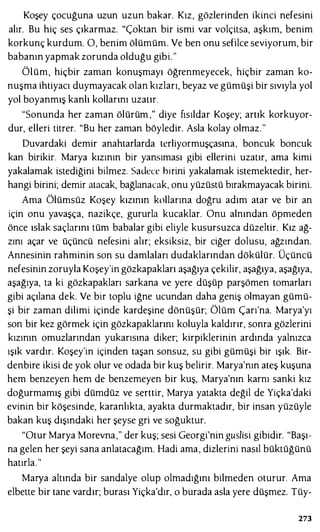 Koşey çocuğuna uzun uzun bakar. Kız, gözlerinden ikinci nefesini
alır. Bu hiç ses çıkarmaz. "Çoktan bir ismi var volçitsa, aşkım, benim
korkunç kurdum. O, benim ölümüm. Ve ben onu sefilce seviyorum, bir
babanın yapmak zorunda olduğu gibi."
Ölüm, hiçbir zaman konuşmayı öğrenmeyecek, hiçbir zaman ko­
nuşma ihtiyacı duymayacak olan kızları, beyaz ve gümüşi bir sıvıyla yol
yol boyanmış kanlı kollarını uzatır.
"Sonunda her zaman ölürüm ," diye fısıldar Koşey; artık korkuyor­
dur, elleri titrer. "Bu her zaman böyledir. Asla kolay olmaz."
Duvardaki demir anahtarlarda tcrliyormuşçasına, boncuk boncuk
kan birikir. Marya kızının bir yansıması gibi ellerini uzatır, ama kimi
yakalamak istediğini bilmez. Sadece birini yakalamak istemektedir, her­
hangi birini; demir atacak, bağlanacak, onu yüzüstü bırakmayacak birini.
Ama Ölümsüz Koşey kızının kollarına doğru adım atar ve bir an
için onu yavaşça, nazikçe, gururla kucaklar. Onu alnından öpmeden
önce ıslak saçlarını tüm babalar gibi eliyle kusursuzca düzeltir. Kız ağ­
zını açar ve üçüncü nefesini alır; eksiksiz, bir ciğer dolusu, ağzından.
Annesinin rahminin son su damlaları dudaklarından dökülür. Üçüncü
nefesinin zoruyla Koşey'in gözkapakları aşağıya çekilir, aşağıya, aşağıya,
aşağıya, ta ki gözkapakları sarkana ve yere düşüp parşömen tomarları
gibi açılana dek. Ve bir toplu iğne ucundan daha geniş olmayan gümü­
şi bir zaman dilimi içinde kardeşine dönüşür; Ölüm Çarı'na. Marya'yı
son bir kez görmek için gözkapaklarını koluyla kaldırır, sonra gözlerini
kızının omuzlarından yukarısına diker; kirpiklerinin ardında yalnızca
ışık vardır. Koşey'in içinden taşan sonsuz, su gibi gümüşi bir ışık. Bir­
denbire ikisi de yok olur ve odada bir kuş belirir. Marya'nın ateş kuşuna
hem benzeyen hem de benzemeyen bir kuş, Marya'nın karnı sanki kız
doğurmamış gibi dümdüz ve serttir, Marya yatakta değil de Yiçka'daki
evinin bir köşesinde, karanlıkta, ayakta durmaktadır, bir insan yüzüyle
bakan kuş dışındaki her şeyse gri ve soğuktur.
"Otur Marya Morevna," der kuş; sesi Georgi'nin guslisi gibidir. "Başı­
na gelen her şeyi sana anlatacağım. Hadi ama, dizlerini nasıl büktüğünü
hatırla."
Marya altında bir sandalye olup olmadığını bilmeden oturur. Ama
elbette bir tane vardır; burası Yiçka'dır, o burada asla yere düşmez. Tüy-
273
 