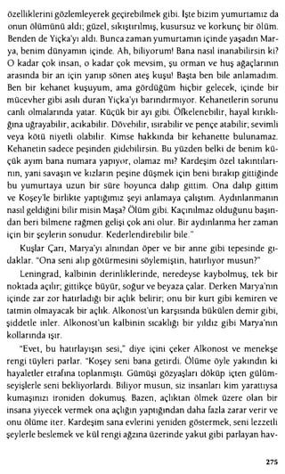özelliklerini gözlemleyerek geçirebilmek gibi. İşte bizim yumurtamız da
onun ölümünü aldı; güzel, sıkıştırılmış, kusursuz ve korkunç bir ölüm.
Benden de Yiçka'yı aldı. Bunca zaman yumurtamın içinde yaşadın Mar­
ya, benim dünyamın içinde. Ah, biliyorum' Bana nasıl inanabilirsin ki?
O kadar çok insan, o kadar çok mevsim, şu orman ve huş ağaçlarının
arasında bir an için yanıp sönen ateş kuşu! Başta ben bile anlamadım.
Ben bir kehanet kuşuyum, ama gördüğüm hiçbir gelecek, içinde bir
mücevher gibi asılı duran Yiçka'yı barındırmıyor. Kehanetlerin sorunu
canlı olmalarında yatar. Küçük bir ayı gibi. Öfkelenebilir, hayal kırıklı­
ğına uğrayabilir, acıkabilir. Dövebilir, ısırabilir ve pençe atabilir; sevimli
veya kötü niyetli olabilir. Kimse hakkında bir kehanette bulunamaz.
Kehanetin sadece peşinden gidebilirsin. Bu yüzden belki de benim kü­
çük ayım bana numara yapıyor, olamaz mı? Kardeşim özel takıntıları­
nın, yani savaşın ve kızların peşine düşmek için beni bırakıp gittiğinde
bu yumurtaya uzun bir süre boyunca dalıp gittim. Ona dalıp gittim
ve Koşey'le birlikte yaptığımız şeyi anlamaya çalıştım. Aydınlanmanın
nasıl geldiğini bilir misin Maşa? Ölüm gibi. Kaçınılmaz olduğunu başın­
dan beri bilmene rağmen gelişi çok ani olur. Bir aydınlanma her zaman
için bir şeylerin sonudur. Kederlendirebilir bile. "
Kuşlar Çarı, Maıya'yı alnından öper ve bir anne gibi tepesinde gı­
daklar. "Ona seni alıp götürmesini söylemiştin, hatırlıyor musun?"
Leningrad, kalbinin derinliklerinde, neredeyse kaybolmuş, tek bir
noktada açılır; gittikçe büyür, soğur ve beyaza çalar. Derken Maıya'nın
içinde zar zor hatırladığı bir açlık belirir; onu bir kurt gibi kemiren ve
tatmin olmayacak bir açlık. Alkonost'un karşısında bükülen demir gibi,
şiddetle inler. Alkonost'un kalbinin sıcaklığı bir yıldız gibi Maıya'nın
kollarında ışır.
"Evet, bu hatırlayışın sesi," diye içini çeker Alkonost ve menekşe
rengi tüyleri parlar. "Koşey seni bana getirdi. Ölüme öyle yakındın ki
hayaletler etrafına toplanmıştı. Gümüşi gözyaşları döküp içten gülüm­
seyişlerle seni bekliyorlardı. Biliyor musun, siz insanları kim yarattıysa
kumaşınızı ironiden dokumuş. Bazen, açlıktan ölmek üzere olan bir
insana yiyecek vermek ona açlığın yaptığından daha fazla zarar verir ve
onu ölüme iter. Kardeşim sana evlerini yeniden göstermek, seni lezzetli
şeylerle beslemek ve kül rengi ağzına üzerinde yakut gibi parlayan hav-
275
 
