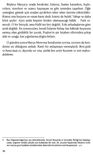Böylece Marya'yı orada bıraktılar; fularsız, burnu kanarken, hıçkı­
rırken, titrerken ve utancı kaynayan su gibi teninden taşarken. Öğle
yemeğine gitmek için oradan ayrılırken teker teker üzerine tükürdüler.
Kimisi ona burjuva ve vatan haini dedi; kimisi de kulak,4 fahişe ve daha
kötü şeyler. Aynı anda hepsini birden olamayacağı halde. . . Fark et­
mezdi. O bir bireydi, ama Halk'tan biri değildi. Eski arkadaşlarına göre
artık değildi. En sonuncuları, kendi fularını birkaç kat halinde boynuna
sarmış olan gözlüklü bir çocuk, Puşkin'in şiir kitabını ellerinden çekip
aldı ve uzağa, kar yığınlarına doğru fırlattı.
O günden sonra Marya Morevna kendisinin sırrına, sırrının da ken­
disine ait olduğunu anladı. Kanlı bir anlaşmaya varmışlardı. Beni gizle
ve bana itaat eı, diyordu sır ona, çünkü ben senin kocanım ve seni mahve­
debilirim.
4 Rus İmparatorluğu'nun son dönemlerinde, Sovyet Rusya'da ve Sovyetler Birliği'nin başlangı­
cında, nispeten varlıklı çiftçiler için kullanılan bir isim. 20. yüzyılın başlarında Marksist-Leni­
nisl teoriye göre kulaklar, kendilerinden daha fakir köylülerin sınıfdüşmanıydı - ç.n.
26
 
