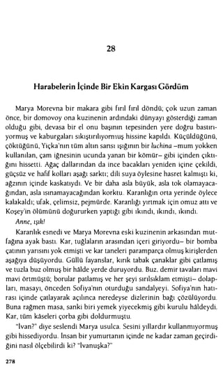 28
Harabelerin İçinde Bir Ekin Kargası Gördüm
Marya Morevna bir makara gibi fırıl fırıl döndü; çok uzun zaman
önce, bir domovoy ona kuzinenin ardındaki dünyayı gösterdiği zaman
olduğu gibi, devasa bir el onu başının tepesinden yere doğru bastırı­
yormuş ve kaburgaları sıkıştırılıyomıuş hissine kapıldı. Küçüldüğünü,
çöktüğünü, Yiçka'nın tüm altın sansı ışığının bir luchina -mum yokken
kullanılan, çam iğnesinin ucunda yanan bir kömür- gibi içinden çıktı­
ğını hissetti. Ağaç dallarından da ince bacakları yeniden içine çekildi,
güçsüz ve hafif kolları aşağı sarktı; dili suya öylesine hasret kalmıştı ki,
ağzının içinde kaskatıydı. Ve bir daha asla büyük, asla tok olamayaca­
ğından, asla ısınamayacağından korktu . Karanlığın orta yerinde öylece
kalakaldı; ufak, çelimsiz, pejmürde. Karanlığı yırtmak için omuz attı ve
Koşey'in ölümünü doğururken yaptığı gibi ıkındı, ıkındı, ıkındı.
Anne, ışılı!
Karanlık esnedi ve Marya Morevna eski kuzinenin arkasından mut­
fağına ayak bastı. Kar, tuğlaların arasından içeri giriyordu- bir bomba
çatının yarısını yok etmişti ve kar taneleri paramparça olmuş kirişlerden
aşağıya düşüyordu. Güllü fayanslar, kırık tabak çanaklar gibi çatlamış
ve tuzla buz olmuş bir halde yerde duruyordu. Buz. demir tavaları mavi
mavi örtmüştü; borular patlamış ve her şeyi sırılsıklam etmişti- dolap­
ları, masayı, önceden Sofiya'nın oturduğu sandalyeyi. Sofiya'nın hatı­
rası içinde çatlayarak açılınca neredeyse dizlerinin bağı çözülüyordu.
Buna rağmen masa, sanki biri yemek yiyecekmiş gibi kurulu haldeydi.
Kar, tüm kaseleri çorba gibi doldurmuştu.
"İvan?" diye seslendi Marya usulca. Sesini yıllardır kullanmıyormuş
gibi hissediyordu. İnsan bir yumurtanın içinde ne kadar zaman geçirdi­
ğini nasıl ölçebilirdi ki7 "İvanuşka?"
278
 