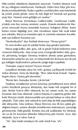 Hala tombul olduklarını düşünmek istiyorum. Tombul olmanın nasıl
bir şey olduğunu hatırlıyorum. Harikaydı. Onları birer bilye gibi kori­
dorda yuvarlayabilirdin. Keşke o günleri yiyebilseydim, ama hatırlamak
da yemek yemek gibidir, sence de öyle değil mi? ısınmak için geçmişi
yiyip bitir. Umarım senin geldiğin yer sıcaktır."
Marya Morevna, Zerzinskaya Caddesi'ndeki , Gorokovaya Cadde­
si'ndeki evin buz tutmuş zeminine uzandı. Zvanok emekleyerek Mar­
ya'nın omuzuyla boynu arasındaki kuytuya, kulağının dibine, kanın
hemen tenine dağıldığı yere, tüm vücudunuz üşüse bile sıcak kalan
yere sokuldu. Marya'yı orasından öptü ve yüzünün tamamını kucakla­
mak için kollarını kocaman açtı.
"Nerelerdeydin?" diye fısıldadı domovoya. "Nereye gittin?"
Ve sonra kolları açık bir şekilde buhar olup gözden kayboldu.
Marya ayağa kalktı ; aklı, genç, tok ve güçlü Yiçkalı bedeninin yanıt
vermesini bekliyordu. Ama cevap veren Leningradlı bedeni oldu; gıcır­
tılı, pörsümüş, kırılgan. Donmuş örtülerin altında yatanı görmekten,
battaniyeleri çekip her şey için, en nihayetinde her iki kocası için de çok
geç kaldığını keşfetmekten çekinerek yatağa doğru topalladı.
"İvanuşka, yaşıyor musun7 Uyuyor musun?"
ÇarşaOarın altından çıkan bir inilti, gittikçe zayıOayarak hırıltılı bir
nefese dönüştü. Sonra da öksürüğe. "Beni rahat bırak Zvanok. Yapma,
bugün olmaz. Oymuş gibi davranma. "
"Benim ben, 1vanuşka, benim. Çık d a bak."
Yataktan, tırnaklarının çevresi kararmış, parmaklarının koca eklem
yerleri büzülerek pençeye dönüşmüş, don kadar kül renginde bir el
çıktı . Bunlar 1van'ın elleri olamazdı; bu her zaman sıcak, her zaman
kocaman olan 1van olamazdı. Çukura kaçmış ve yaşlanmış gözleri dik­
katle Marya'yı süzdü; domovoyadaki aynı perişan bakışa ve vahşi aleve
sahiptiler. Öyle sıska, öyle sıskaydı ki nasıl olup da hala yaşayabildiğini
aklı almıyordu. Ama nedense , Marya Morevna onu ilk kez çıplak gör­
düğünü hissetti ; teninin altından kemiklerinin mahremiyeti, çaresizliği
görünüyordu. Hala güzeldi. Kendini ona çok uzaklardan, bir teleskop­
tan ya da bir kuyunun dibinden bakıyormuş gibi hissetti. Sıçra, diye
düşündü. Sıçra ve tekrar lvan ol.
"Ah," diye kulak tırmalayıcı bir sesle inledi lvan, "ah."
280
 