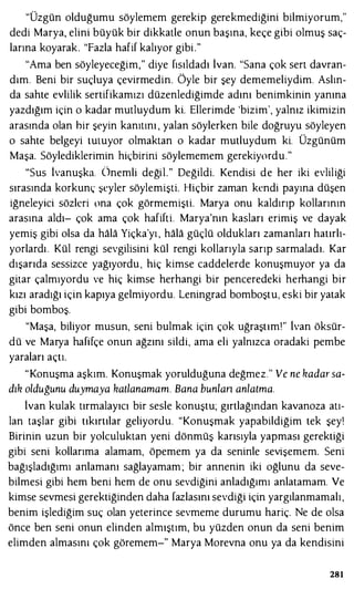 "Üzgün olduğumu söylemem gerekip gerekmediğini bilmiyorum,"
dedi Marya, elini büyük bir dikkatle onun başına, keçe gibi olmuş saç­
larına koyarak. "Fazla hafif kalıyor gibi."
"Ama ben söyleyeceğim," diye fısıldadı İvan. "Sana çok sert davran­
dım. Beni bir suçluya çevirmedin. Öyle bir şey dememeliydim. Aslın­
da sahte evlilik sertifikamızı düzenlediğimde adını benimkinin yanına
yazdığım için o kadar mutluydum ki. Ellerimde 'bizim', yalnız ikimizin
arasında olan hir şeyin kanıtını , yalan söylerken bile doğruyu söyleyen
o sahte belgeyi tutuyor olmaktan o kadar mutluydum ki. Üzgünüm
Maşa. Söylediklerimin hiçbirini söylememem gerekiyordu."
"Sus İvanuşka. Önemli değil." Değildi. Kendisi de her iki evliliği
sırasında korkunç şeyler söylemişti. Hiçbir zaman kendi payına düşen
iğneleyici sözleri ona çok görmemişti. Marya onu kaldırıp kollarının
arasına aldı- çok ama çok hafifti. Marya'nın kasları erimiş ve dayak
yemiş gibi olsa da hala Yiçka'yı , hala güçlü oldukları zamanları hatırlı­
yorlardı . Kül rengi sevgilisini kül rengi kollarıyla sarıp sarmaladı. Kar
dışarıda sessizce yağıyordu , hiç kimse caddelerde konuşmuyor ya da
gitar çalmıyordu ve hiç kimse herhangi bir penceredeki herhangi bir
kızı aradığı için kapıya gelmiyordu. Leningrad bomboştu, eski bir yatak
gibi bomboş.
"Maşa, biliyor musun, seni bulmak için çok uğraştım!" lvan öksür­
dü ve Marya hafifçe onun ağzını sildi, ama eli yalnızca oradaki pembe
yaraları açtı.
"Konuşma aşkım. Konuşmak yorulduğuna değmez." Ve ne kadar sa­
dık olduğunu duymaya katlanamam. Bana bun/an anlatma.
İvan kulak tırmalayıcı bir sesle konuştu; gırtlağından kavanoza atı­
lan taşlar gibi tıkırtılar geliyordu. "Konuşmak yapabildiğim tek şey!
Birinin uzun bir yolculuktan yeni dönmüş karısıyla yapması gerektiği
gibi seni kollarıma alamam, öpemem ya da seninle sevişemem. Seni
bağışladığımı anlamanı sağlayamam ; bir annenin iki oğlunu da seve­
bilmesi gibi hem beni hem de onu sevdiğini anladığımı anlatamam. Ve
kimse sevmesi gerektiğinden daha fazlasını sevdiği için yargılanmamalı,
benim işlediğim suç olan yeterince sevmeme durumu hariç. Ne de olsa
önce ben seni onun elinden almıştım, bu yüzden onun da seni benim
elimden almasını çok göremem-" Marya Morevna onu ya da kendisini
281
 