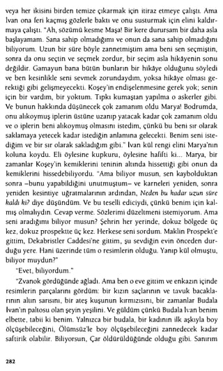 veya her ikisini birden temize çıkarmak için itiraz etmeye çalıştı. Ama
İvan ona feri kaçmış gözlerle baktı ve onu susturmak için elini kaldır­
maya çalıştı. "Ah, sözümü kesme Maşa! Bir kere durursam bir daha asla
başlayamam. Sana sahip olmadığımı ve onun da sana sahip olmadığını
biliyorum. Uzun bir süre böyle zannetmiştim ama beni sen seçmiştin,
sonra da onu seçtin ve seçmek zordur, bir seçim asla hikayenin sonu
değildir. Gamayun bana bütün bunların bir hikaye olduğunu söyledi
ve ben kesinlikle seni sevmek zorundaydım, yoksa hikaye olması ge­
rektiği gibi gelişmeyecekti. Koşey'in endişelenmesine gerek yok; senin
için bir vardım, bir yoktum. Tıpkı kumaştan yapılma o askerler gibi.
Ve bunun hakkında düşünecek çok zamanım oldu Marya! Bodrumda,
onu alıkoymuş iplerin üstüne uzanıp yatacak kadar çok zamanım oldu
ve o iplerin beni alıkoymuş olmasını istedim, çünkü bu beni sır olarak
saklamaya yetecek kadar istediğin anlamına gelecekti. Benim seni iste­
diğim ve bir sır olarak sakladığım gibi." İvan kül rengi elini Marya'nın
koluna koydu. Eli öylesine kupkuru , öylesine hafifti ki. . . Marya, bir
zamanlar Koşey'in kemiklerini teninin altında hissettiği gibi onun da
kemiklerini hissedebiliyordu. "Ama biliyor musun, sen kaybolduktan
sonra -bunu yapabildiğini unutmuştum- ve karneleri yeniden, sonra
yeniden kesintiye uğratmalarının ardından, Neden bu kadar uzun süre
haldı hi? diye düşündüm. Ve bu teselli ediciydi, çünkü benim için kal­
mış olmalıydın. Cevap verme. Sözlerimi düzeltmeni istemiyorum. Ama
seni aradığımı biliyor musun? Şehrin her yerinde, dokuz bölgede üç
kez, dokuz prospektte üç kez. Herkese seni sordum. Maklin Prospekt'e
gittim, Dekabristler Caddesi'ne gittim , şu sevdiğin evin önceden dur­
duğu yere. Hani üzerinde tüm o resimlerin olduğu. Yanıp kül olmuştu,
biliyor muydun?"
"Evet, biliyordum."
"Zvanok gördüğünde ağladı. Ama ben o eve gittim ve enkazın içinde
resimlerin parçalarını gördüm: bir kızın saçlarının ve tavuk bacakla­
rının altın sarısını , bir ateş kuşunun kırmızısını, bir zamanlar Budala
İvan'ın paltosu olan şeyin yeşilini . Ve güldüm çünkü Budala lvan benim
elbette , tabii ki benim. Yalnızca bir budala, bir kadının ilk aşkıyla boy
ölçüşebileceğini, Ölümsüz'le boy ölçüşebileceğini zannedecek kadar
saftirik olabilir. Biliyorsun, Çar öldürüldüğünde olduğu gibi. Sanırım
282
 
