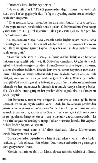 "Örümcek kuşu hiçbir şey demedi. "
"Ne yapabilirdim ki? Tüfeği pencereden dışarı uzattım ve örümcek
kuşu onu keskin gagasıyla aldı. Tüfeğin büyüklüğünden öLürü neredey­
se daldan düşecekli ."
'"Onu sonsuza kadar unut, benim yardımım budur,' diye ciyakladı.
'Ama yapamazsan, bırak Lüfek bende kalsın. O benim ailem. Ona bakıp
yasını tutarım. Bu, güzel şeylerin tutulan yas vasıtasıyla ilk kez geri dö­
nüşü olmayacaktır."'
"İstemiyordum Maşa. Kuşa verecek başka hiçbir şeyim yoktu. Ama
ona tüfeği verdim. Kızıl başını gökyüzüne kaldırdı ve gagasını kocaman
açLı ' Kabzası ağzının içinde kayboluncaya dek onu mideye indirdi. Son­
ra da uçup gini."
"Karanlık evde sensiz, Kseniya Yefremovna'sız, balıklar ve balonlar
hakkında gevezelik eden küçük Sofiya'sız oturdum. O gün öyle çok
ağladım ki çaLlayacağımı sandım. Sonra Zvanok'u yanı başımda oturur,
dizimi okşarken buldum. Küçük domovoya, senin hayatının tüm evre­
lerini bildiğini ve senin kötücül olduğunu söyledi. Ayrıca onu da terk
ettiğini, ama muhtemelen geri döneceğini de ekledi. Kötücül yaratıklar
asla gittikleri yerde uzun süre kalmazlar, dedi. Sonra Alman taburlarını
izlemek ve her manevrayı bildirmek için sırayla çatıya çıkmaya başla­
dık. Çall daha önce gittiğim her yerden daha soğuk olsa da elimizden
geleni yaptık."
"Bir keresinde, nöbetimiz bittiğinde, domovoya bana geldi. Boyu
uzamıştı ve uzun, siyah saçları vardı . Dedi ki, Katlanman gerekenden
fazlasına katlanmanın ne anlamı var? Ve beni öptü. . . şu an bundan bah­
setmek istemiyorum, sorma bana. Sen beni terk ettin, o kaldı. Ama erte­
si gün gözlerimi kısıp kentin sınırlarına bakarak çatıda oturuyordum ki
bir ekin kargası yukarı doğru uçup olukların üsLüne kondu. Bir yağmur
bulutu kadar dolgun ve siyahtı."
"'Elbisenin rengi uçup gitti,' diye ciyakladı. 'Marya Morevna'nın
içinde büyüyen bir acı var."'
"Sonra öksürdü, öğürdü ve elbiseyi ağzından çıkardı; salya kadar
renksiz, gri bile olmayan bir elbise. Onu çauya tükürdü ve gerisingeri
karlı gökyüzüne fırladı."
"Gerisini Lahmin edebilirsin Maşa, elbette Lahmin edebilirsin. Ertesi
286
 