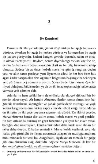 3
Ev Komitesi
Durumu ilk Marya fark etti, çünkü düşünürken bir aşağı bir yukarı
yüıiiyor, okurken bir aşağı bir yukarı yürüyor ve konuşurken bir aşağı
bir yukarı yürüyordu . Bedeni katiyen yerinde durmak, sakin ve ölçü­
lü olmak istemiyordu. Böylece, benim diyebileceği mekan küçülse de,
evinin üst katlarının boyutlarına dair eksiksiz bir bilgi birikimine sahip
olmuştu. Sadece bir ay önce, kobalt mavisi ve gümüş rengi perdeden
yeşil ve altın sarısı perdeye, yani Dyaçenko ailesi ile her biri birer huş
ağacı kadar sarışın olan dört oğlunun bölgesinin başlangıcını belirleyen
yere yürümesi beş adımını alıyordu. Sonra birdenbire, kimse öyle bir
niyeti olduğunu bildirmeden ya da on iki imza toplamadığı halde oraya
varması yedi adımını aldı.
Adımlarını hem terlikli hem de terliksiz olarak, çok dikkatli bir bi­
çimde tekrar saydı. Alt kattaki Abramov ikizleri sessiz olması için ba­
ğırarak tavanlarına süpürgeler ve çanak çömleklerle vurduğu ve yaşlı
Yelena Grigorevna onu iki kez rapor etmekle tehdit ettiği halde, Marya
on iki gün on iki gece boyunca saymayı sürdürdü. On ikinci gecede,
Marya Morevna henüz dört adım atmış, kobalt mavisi ve yeşil perdele­
rin tam ortasında durmuş ve geçit töreninde yürüyen bir asker misali
bacağını öne uzatmışken, kendisininkinden daha kısık sesle alınan bir
nefes daha duydu. O kadar sessizdi ki Marya kulak kesilmek zorunda
kaldı; gök gürültülü bir fırtına esnasında tıslayan bir musluğu andıran,
mini minnacık bir sesti bu. Aşağı baktı, siyah saçları meraklı bir gölge
gibi omuzlarından aşağı döküldü. Böylece Marya Morevna ilk kez bir
domovoy5 görmüş oldu ve dünyanın çehresi yeniden değişti.
Domovoy ya da domovoi. Slav folklorunda birev cini. Rusçadaki kelime anlamı 'ev sahibi'<lir -
ç.n. & yhn.
27
 