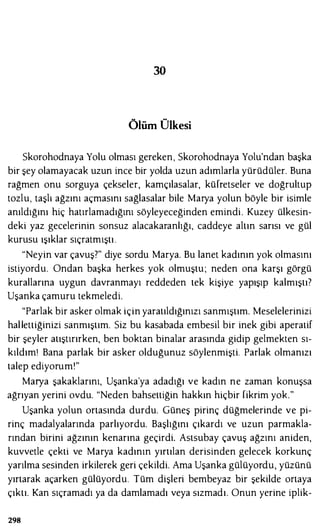 30
Ölüm Ülkesi
Skorohodnaya Yolu olması gereken, Skorohodnaya Yolu'ndan başka
bir şey olamayacak uzun ince bir yolda uzun adımlarla yürüdüler. Buna
rağmen onu sorguya çekseler, kamçılasalar, küfretseler ve doğrultup
tozlu, taşlı ağzını açmasını sağlasalar bile Marya yolun böyle bir isimle
anıldığını hiç hatırlamadığını söyleyeceğinden emindi. Kuzey ülkesin­
deki yaz gecelerinin sonsuz alacakaranlığı, caddeye altın sarısı ve gül
kurusu ışıklar sıçratmıştı .
"Neyin var çavuş?" diye sordu Marya. Bu lanet kadının yok olmasını
istiyordu. Ondan başka herkes yok olmuştu; neden ona karşı görgü
kurallarına uygun davranmayı reddeden tek kişiye yapışıp kalmıştı?
Uşanka çamuru tekmeledi.
"Parlak bir asker olmak için yaratıldığınızı sanmıştım. Meselelerinizi
hal lettiğinizi sanmıştım. Siz bu kasabada embesil bir inek gibi aperatif
bir şeyler atıştırırken, ben boktan binalar arasında gidip gelmekten sı­
kıldımı Bana parlak bir asker olduğunuz söylenmişti. Parlak olmanızı
talep ediyorum!"
Marya şakaklarını, Uşanka'ya adadığı ve kadın ne zaman konuşsa
ağrıyan yerini ovdu. "Neden bahsettiğin hakkın hiçbir fikrim yok."
Uşanka yolun ortasında durdu. Güneş pirinç düğmelerinde ve pi­
rinç madalyalarında parlıyordu. Başlığını çıkardı ve uzun parmakla­
rından birini ağzının kenarına geçirdi. Astsubay çavuş ağzını aniden,
kuvvetle çekti ve Marya kadının yırtılan derisinden gelecek korkunç
yarılma sesinden irkilerek geri çekildi. Ama Uşanka gülüyordu, yüzünü
yırtarak açarken gülüyordu. Tüm dişleri bembeyaz bir şekilde ortaya
çıktı. Kan sıçramadı ya da damlamadı veya sızmadı. Onun yerine iplik-
298
 