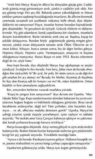 "Artık bitti Marya. Koşey'in ülkesi bu dünyadan göçüp gitti. Cadde­
lerde gümüş rengi görünmüyor artık, çünkü o caddeler yok oldu. Her
şey gümüş rengi. Her şey ölü. Baharda çamur yükseldiğinde ve Alman
tankları çamura saplanıp bozulduğunda insanların, Bu ülkesini honı.mah,
yanımızda savaşmak için ayaklanan vodyanoy halkı olmalı, diye düşün­
düklerini mi sanıyorsun? Hayır, insanlar bunun havadan kaynaklandı­
ğını düşündüler. Ve gerçekten de öyleydi. Gelecek ölülerin ve öldüren­
lerindir. Viy gibi adamların; kendi yaptıklarına kör olanların, insanlarla
iletişim kurabilenlerin. Bizim türümüz artık ona ait. Başıboş, kayıp bir
şekilde dolaşıyoruz. Bundan böyle göğsümüzde gümüş rengini göre­
mezsin, çünkü insan dünyasının tamamı artık Ölüm Ülkesi'ne ait ve
onun kölesi. Nihayet, bunca zaman sonra, biz de diğer herkes gibiyiz.
Hepimiz ölüyüz. Hepimiz eşitiz Paramparçayız, amaçsızız ve hayatta
olduğumuza inanıyoruz. Burası Rusya ve sene 1952. Burası cehennem
değil de ne, söyle bana. "
Ama hepsi burada, diye düşündü Marya; başı ağırlaşmıştı ve ateşler
içindeydi. Sevdiğim hahes hurada. lvan hariç,fahaı onun da burada olma­
dığını kim söyleyebilir ki? Bir şerif, bir polis, bir tülün sancısı ya da diğerleri
gibi unutkan bir şey olamaz mı? Burada, bir klinikte, büyümüş de küçülmüş
bir hızı olan Kseniya adlı bir hemşire var mı? Ah, anlan bulabilirim. Onlan
bulabilir ve beni ıanımalannı sa,�layabilirim.
Biri , tencereleri birbirine vurarak mutfakta yürüdü.
"Koşey'in yengesi kim sanıyorsun?" diye devam etti Uşanka. "Mut­
faktaki Baba Yaga. Kapı sundurmasının altından bakarsan bu yerin sun­
talarının boğum boğum ve büklümlü olduğunu görürsün. Biraz tavuk
bacaklarını andırıyorlar, değil mi? Tüm çorbaları, tüm kazanları kay­
nıyor. . . ve ah, uhha'sını mutlaka denemen gerek!" Uşanka, Marya'nın
çektiği eziyetin içinde neşeyle yuvarlanıyor, içine zıplıyor ve taklalar
atıyordu. "Ne mekan ama! Gece Çariçesi kafeterya işletiyor ve çaktırma­
dan kendi çorbasına koyacağı havucu tırtıklıyor."
Marya kusacağını düşündü. Ateşi varmış gibiydi ve aynı anda midesi
bulanıyordu. Bedeni bütün bunlar karşısında üstlerine geri püskürtebi­
leceği bir şey yapmak istiyordu . Tereddütle mutfağa baktı.
"Ayrıca o da burada. Kardeşini ziyarete geliyor. Haftanın kasaplık eti­
ni, patates mahsulünü ve yarına hangi çorbayı yapacağını tartışıyorlar."
Uşanka'nın gülümseyişi soldu. Marya için üzgün görünüyordu.
301
 